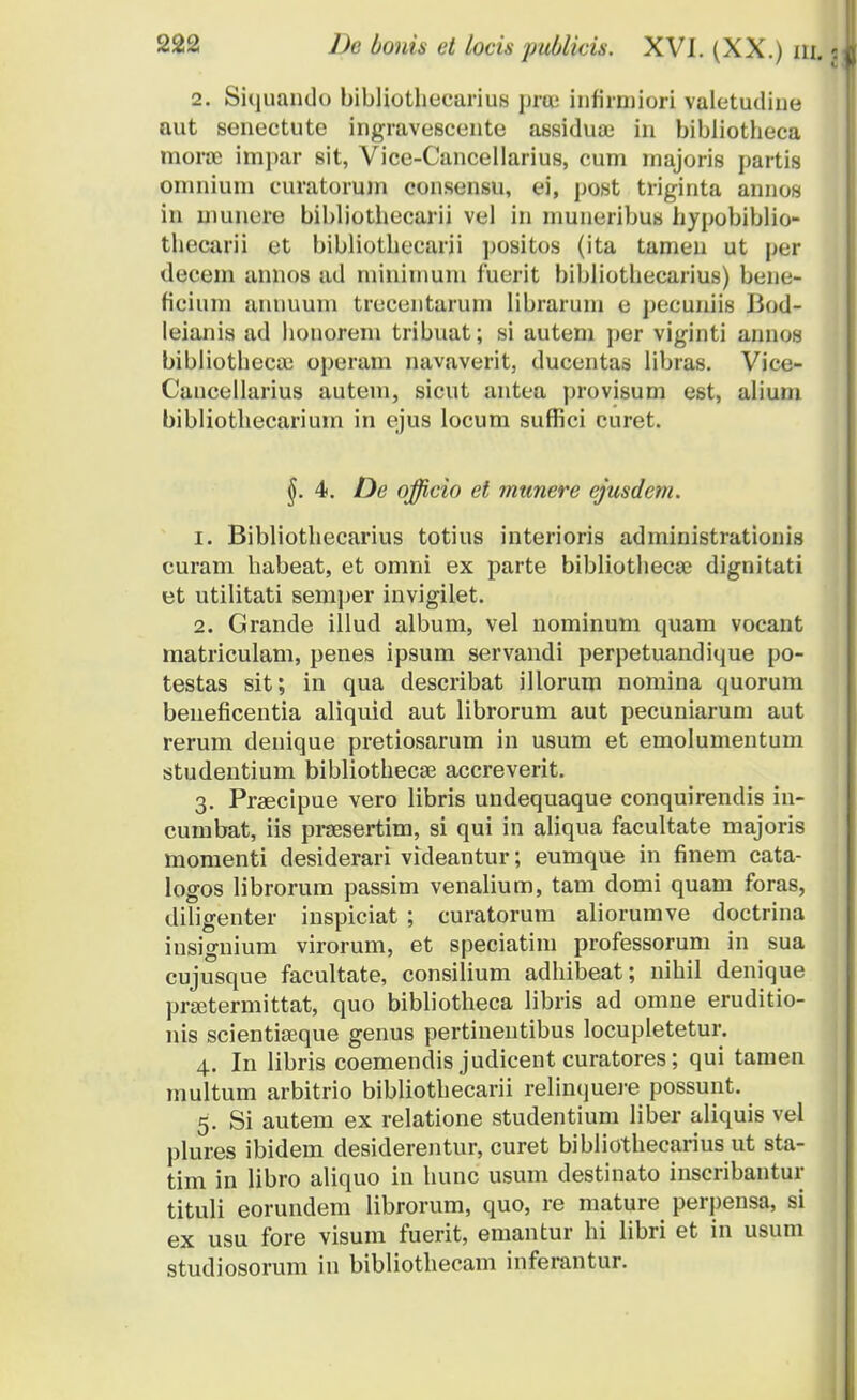 2. Siquando bibliothecarius prai infirmiori valetudine aut senectute ingravescente assiduai in bibliotheca tnoroe imj)ar sit, Vice-Cancellarius, cum majoris partis omnium curatorum consensu, ei, post triginta annos in niunero bibliothecarii vel in muneribus hypobiblio- tliecarii et bibliothecarii positos (ita tamen ut per deceni annos ad niininium fuerit bibliothecarius) bene- ficiuni annuum trecentarurn libraruni e j)ecuniis Bod- leianis ad honoreni tribuat; si autem per viginti annos bibliotheca) operam navaverit, ducenta.s libias. Vice- Cancellarius autem, sicut antea provisum est, alium bibliothecarium in ejus locum suffici curet. §.4. De offieio et munere ejusdem. 1. Bibliothecarius totius interioris administrationis curam habeat, et omni ex parte bibliothecse dignitati et utilitati semjier invigilet. 2. Grande illud album, vel nominum quam vocant matriculam, penes ipsum servandi perpetuandique po- testas sit; in qua describat illorum nomina quorum beueficentia aliquid aut librorum aut pecuniarum aut rerum denique pretiosarum in usum et emolumentum studentium bibliothecse accreverit. 3. Praecipue vero libris undequaque conquirendis in- cumbat, iis prsesertim, si qui in aliqua facultate majoris momenti desiderari videantur; eumque in finem cata- logos librorum passim venalium, tam domi quam foras, diligenter inspiciat ; curatorum aliorumve doctrina insignium virorum, et speciatim professorum in sua cujusque facultate, consilium adhibeat; nihil denique prsetermittat, quo bibliotheca libris ad omne eruditio- nis scientiseque genus pertinentibus locupletetur. 4. In libris coemendis judicent curatores; qui tamen multum arbitrio bibliothecarii relinquere possunt. 5. Si autem ex relatione studentium liber aliquis vel plures ibidem desiderentur, curet bibliothecarius ut sta- tim in libro aliquo in hunc usum destinato inscribantur tituli eorundem librorum, quo, re mature perpensa, si ex usu fore visum fuerit, emantur hi libri et in usum studiosorum in bibliothecam inferantur.