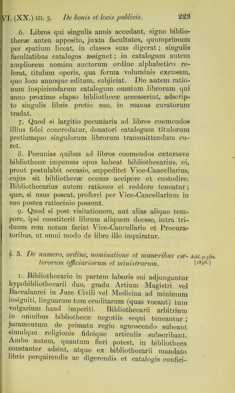 6. Libros qui singulis annis accedant, signo biblio- thecae antea apposito, juxta facultates, quuraprimum per spatium liceat, in classes suas digerat; singulis facultatibus catalogos assignet; in catalogum autem ampliorem noraina auctorum ordine alphabetico re- ferat, titulum operis, qua forma voluminis excusum, quo Ioco annoque editum, subjiciat. Die autem ratio- num inspiciendarum catalogum omnium librorum qui anno proxime elapso bibliothecae accesserint, adscrip- to singulis libris pretio suo, m manus curatorum tradat. 7. Quod si largitio pecuniaria ad libros coemendos illius fidei concredatur, donatori catalogurn titulorum pretiumque singulorum librorum transmittendum cu- ret. 8. Pecunias quibus ad libros coemendos caeterasve bibliothecae impensas opus habeat bibliothecarius, ei, prout postulabit occasio, suppeditet Vice-Cancellarius, cujus sit bibliothecas census accipere et custodire. Bibliothecarius autem rationes ei reddere teneatur; quse, si usus poscat, proferri per Vice-Cancellarium in suo postea ratiocinio possunt. 9. Quod si post visitationem, aut alias aliquo tem- pore, ipsi constiterit librum aliquem deesse, intra tri- duum rem notam faciat Vice-Cancellario et Procura- toribus, ut omni modo de libro illo inquiratur. §. 5. De numero, ordine, nominatione et muneribus cce- Add.P.56o. terorum officiariorum et ministrorum. [1856.] 1. Bibliothecario iu partem laboris sui atljungantur hypobibliothecarii duo, gradu Artium Magistri vel Baccalaurei in Jure Civili vel Medicina ad minimum insigniti, linguarum tum eruditarum (quas vocaut) tum yulgarium haud imperiti. Bibliothecarii arbitrium in omnibus bibliotbecse negotiis sequi teneantur ; juramentum de priraatu regio agnoscendo subeant simulque religionis fideique articulis subscribant. Ambo autem, quantum fieri potest, in bibliotheca constanter adsint, atque ex bibliothecarii nnmdato libris perquirendis ac digerendis et catalogis confici-