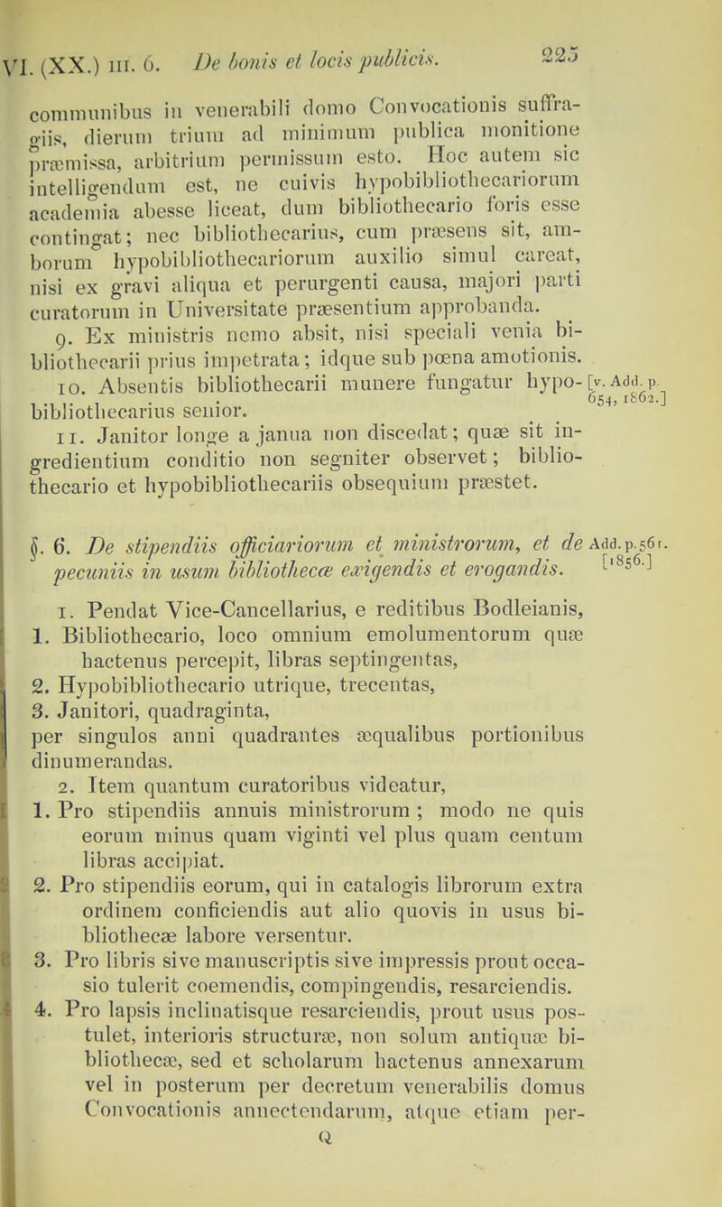 communibus in venerabill domo Convocationis suffra- oiis, (lierum triura ad minimum publica monitione pramissa, arbitrium peruiissum esto. Hoc autem sic intelligendum est, ne cuivis hypobibliothecariorum academia abesse liceat, dum bibliothecario foris esse contingat; nec bibliothecarius, cum prsesens sit, ara- borum hvpobibliothecariorum auxilio simul careat, nisi ex gravi aliqua et perurgenti causa, majori parti curatorum in Universitate praesentium approbanda. 9. Ex ministris nemo absit, nisi speciali venia bi- bliothecarii prius impetrata; idque sub pcena amotionis. 10. Absentis bibliothecarii munere fungatur hypo- [v. Add. v 054,1C02. bibliothecarius senior. 11. Janitor longe a janua non discedat; quse sit in- gredientium conditio non segniter observet; biblio- thecario et hypobibliothecariis obsequium prsestet. §. 6. De stipendiis officiariorum et ?7iinistrorum, et de Add.P.56r. pecuniis in usum bibliotheccB exigendis et erogandis. L'8s6'^ 1. Pendat Vice-Cancellarius, e reditibus Bodleianis, 1. Bibliothecario, loco omnium emolumentorum quas hactenus percepit, libras septingentas, 2. Hypobibliothecario utrique, trecentas, 3. Janitori, quadraginta, per singulos anni quadrantes scqualibus portionibus dinumerandas. 2. Item quantum curatoribus videatur, 1. Pro stipendiis annuis ministrorum ; modo ne quis eorum minus quam viginti vel plus quam centum libras accipiat. 2. Pro stipendiis eorum, qui in catalogis librorum extra ordinem conficiendis aut alio quovis in usus bi- bliotheeee labore versentur. 3. Pro libris sivc manuscriptis sive impressis prout occa- sio tulerit coemendis, compingendis, resarciendis. 4. Pro lapsis inclinatisque resarciendis, prout usus pos- tulet, interioris strueturne, non solum antiquas bi- bliotheca;, sed et scholarum hactenus annexarum vel in posterum per decretum venerabilis domus Convocationis annectondarum, atque etiam per-