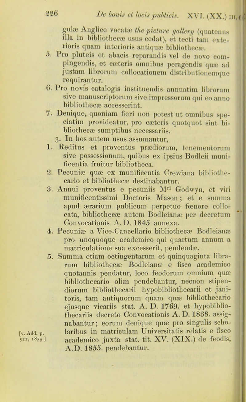 guJ» Anglice vocata; tke picture gallery (quatenus illa in bibliothecne usus cedat), et tecti tain exte- rioris quam interioris antiqme bibliothecae. 5. Pro pluteis et abacis reparandis vel de novo com- pingendis, et coeteris omnibus peragendis quffi ad justam librorum collocationem distributionemque requirantur. 6. Pro novis catalogis instituendis annuatim librorum sive manuscriptorum sive impressorum qui eo anno bibliotbecae accesserint. 7. Denique, quoniam fieri uon potest ut omnibus spe- ciatim provideatur, pro cxeteris quotquot sint bi- bliotheca; sumptibus necessariis. 3. In hos autem usus assumantur, 1. Reditus et proventus procdiorum, tenementorum sive possessionum, quibus ex ipsius Bodleii muni- ficentia fruitur bibliotheca. 2. Pecunioc qua? ex munificentia Crewiana bibliothe- cario et bibliothecse destinabantur. 3. Annui proventus e pecuniis Mri Godvvyn, et viri munificentissimi Doctoris Mason; et e sumina apud aerarium publicum perpetuo fcenore collo- cata, bibliothecae autem Bodleianas per decretuni Convocationis A. D. 1845 annexa. 4. Pecuniae a Vice-Cancellario bibliothecae Bodleianae pro unoquoque academico qui quartum annum a matriculatione sua excesserit, pendendse. 5. Summa etiam octingentarum et quinquaginta libra- rum bibliotheca? Bodleianae e fisco academico quotannis pendatur, loco feodorum omnium qua3 bibliothecario olim pendebantur, necnon stipen- diorum bibliothecarii hypobibliothecarii et jani- toris, tam antiquorum quam quse bibliothecario ejusque vicariis stat. A. D. 1769, et hypobiblio- thecariis decreto Convocationis A. D. 1838. assig- nabantur; eorum denique quae pro singulis scho- [v. Add. p. laribus in matriculam Universitatis relatis e fisco 522. '855] academico juxta stat. tit. XV. (XIX.) de feodis, A.D. 1855. pendebantur.