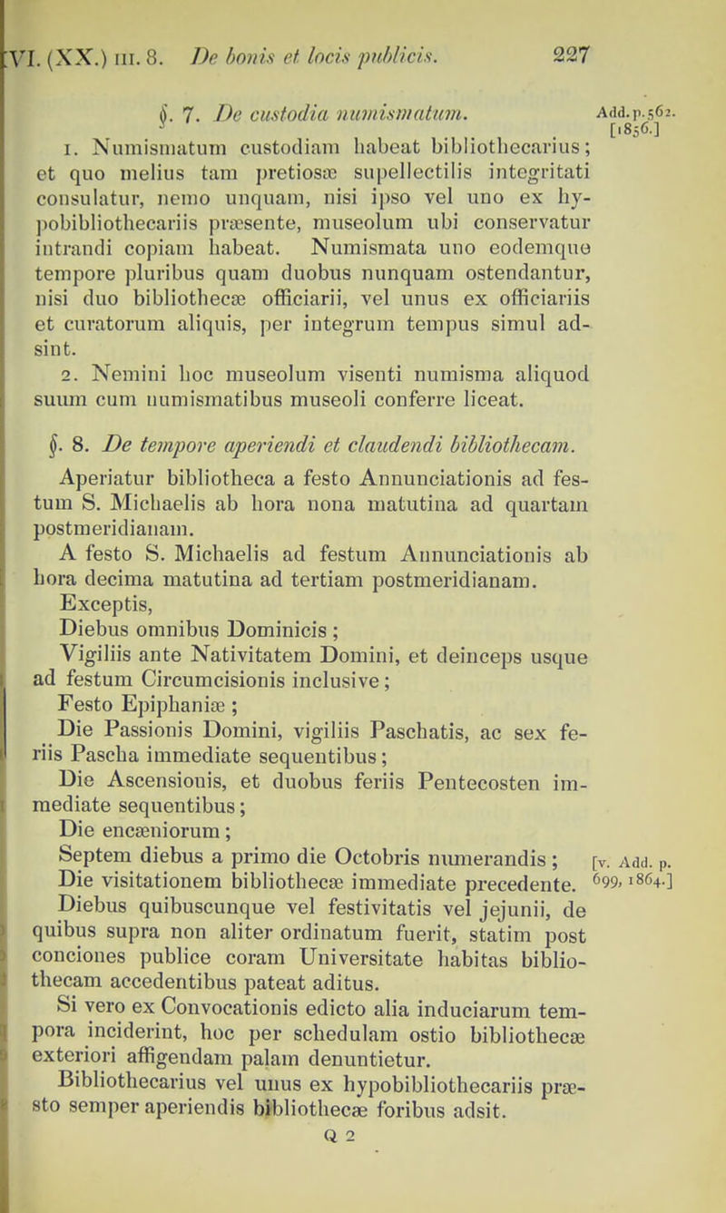 <)'. 7. De custodia numismatum. Add.p.562. ., , , [,856-] 1. Numisniatum custodiam habeat bibliothecarius; et quo melius tara pretiosoo supellectilis integritati consulatur, nenio unquam, nisi ipso vel uno ex hy- pobibliothecariis prsesente, museolum ubi conservatur intrandi copiam habeat. Numismata uno eodemquo tempore pluribus quam duobus nunquam ostendantur, nisi duo bibliothecce officiarii, vel unus ex officiariis et curatorum aliquis, per integrum tempus simul ad- sint. 2. Neraini hoc museolum visenti numisma aliquod suum cum numismatibus museoli conferre liceat. §. 8. De tempore aperiendi et claudendi bibliothecam. Aperiatur bibliotheca a festo Annunciationis ad fes- tum S. Michaelis ab hora nona matutina ad quartam postmeridianain. A festo S. Michaelis ad festum Annunciationis ab hora decima matutina ad tertiam postmeridianam. Exceptis, Diebus omnibus Dominicis; Vigiliis ante Nativitatem Domini, et deinceps usque ad festum Circumcisionis inclusive; Festo Epiphanice ; Die Passionis Domini, vigiliis Paschatis, ac sex fe- riis Pascha immediate sequentibus; Die Ascensionis, et duobus feriis Pentecosten im- mediate sequentibus; Die encseniorum; Septem diebus a primo die Octobris numerandis ; [v. Add. P. Die visitationem bibliothecse immediate precedente. 699< l864-] Diebus quibuscunque vel festivitatis vel jejunii, de quibus supra non aliter ordinatum fuerit, statim post conciones publice coram Universitate habitas biblio- thecam accedentibus pateat aditus. Si yero ex Convocationis edicto alia induciarum tem- pora inciderint, hoc per schedulam ostio bibliothecaj exteriori affigendam palam denuntietur. Bibliothecarius vel uims ex hypobibliothecariis pra?- sto semper aperiendis bibliothecse foribus adsit, Q 2
