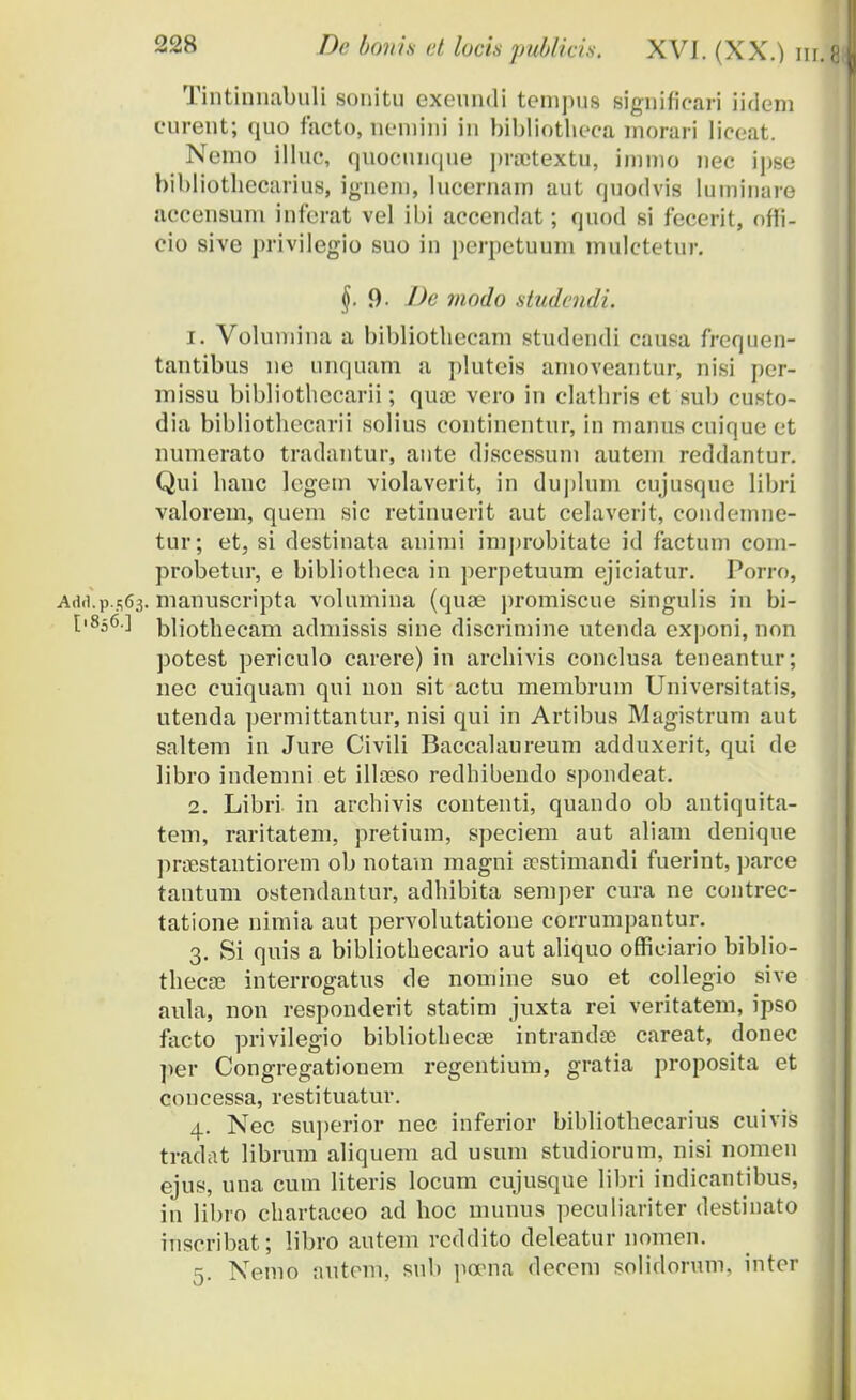 Tintinnabuli sonitu exeundi tempus significari iidem curent; quo faeto, ncmini in bibliotheca niorari liceat. Nemo illuo, quoeuiique pnetextu, immo nec ipse bibliothecarius, ignem, luccrnam aut quodvis luminure accensuni inferat vel ibi accendat; quod si fecerit, offi- cio sive privilegio suo in perpetuum mulctetur. §. 9- Jk viodo studendi. 1. Volumina a bibliotbecam studendi causa frequen- tantibus ne unquam a plutcis amoveantur, nisi per- missu bibliothccarii; quac vero in clatbris et sub custo- dia bibliotbecarii solius continentur, in manus cuique et numerato tradantur, ante discessum auteni reddantur. Qui banc lcgein violaverit, in duplum cujusque libri valorem, quem sic retinuerit aut celaverit, condemne- tur; et, si destinata animi improbitate id factum corn- probetur, e bibliotheea in perpetuum ejiciatur. Porro, A(i(].p s63. manuscripta volumina (quae jiromiscue singulis in bi- t'856 ] bliothecam admissis sine discrimine utenda exponi, non potest periculo carere) in archivis conclusa teneantur; nec cuiquam qui non sit actu memhrum Universitatis, utenda permittantur, nisi qui in Artibus Magistrum aut saltem in Jure Civili Baccalaureum adduxerit, qui de libro indemni et illoeso redhihendo spondeat. 2. Libri in archivis contenti, quando oh antiquita- tem, raritatem, pretium, speciem aut aliam denique prsestantiorem ob notam magni scstimandi fuerint, parce tantum ostendantur, adhibita semper cura ne contrec- tatione nimia aut pervolutatione corrumpantur. 3. Si quis a bibliothecario aut aliquo officiario biblio- thecas interrogatus de nomine suo et collegio sive aula, non responderit statim juxta rei veritatem, ipso facto privilegio bibliothecse intrandce careat, donec per Congregationem regentium, gratia proposita et concessa, restituatur. 4. Nec superior nec inferior bibliothecarius cuivis tradat librum aliquem ad usum studiorum, nisi nomen ejus, una cum literis locum cujusque libri indicantibus, in libro chartaceo ad hoc munus peculiariter destiuato inscribat; libro autem rcddito deleatur nomen. 5. Nemo autem, snb peona decem solidorum, inter