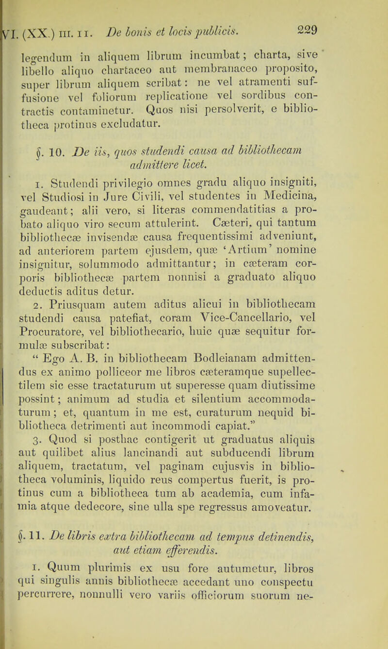 legendum in aliquem librum incumbat; cliarta, sive libello aliquo chartaceo aut membranaceo proposito, super librum aliquem scribat: ne vel atramenti suf- fusione vel fbliorum replicatione vel sordibus con- tractis coutamiuetur. Quos nisi persolverit, e biblio- theca protinris excludatur. §. 10. De iis, quos studendi causa ad bibliothecam admittere licet. 1. Studendi privilegio omnes gradu aliquo insigniti, vel Stucliosi in Jure Civili, vel studentes in Medicina, gaudeant; alii vero, si literas commendatitias a pro- bato aliquo viro secum attulerint. Cseteri, qui tantum bibliothecae invisendse causa frequentissimi adveniunt, ad anteriorem partem ejusdem, quse 'Artium' nomine insignitur, solummodo admittantur; in cseteram cor- poris bibliothecae partem nonnisi a graduato aliquo deductis aditus detur. 2. Priusquam autem aditus alicui in bibliothecam studendi causa patefiat, coram Vice-Cancellario, vel Procuratore, vel bibliothecario, huic quae sequitur for- mulae subscribat:  Ego A. B. in bibliothecam Bodleianam admitten- dus ex animo polliceor me libros cseteramque supellec- tilem sic esse tractaturum ut superesse quam diutissime possint; animum ad studia et silentium accommoda- turum; et, quantum in me est, curaturum nequid bi- bliotheca detrimenti aut incommodi capiat. 3. Quod si posthac contigerit ut graduatus aliquis aut quilibet alius lancinandi aut subducendi librum aliquem, tractatum, vel paginam cujusvis in biblio- theca voluminis, liquido reus compertus fuerit, is pro- tinus cum a bibliotheca tum ab academia, cum infa- mia atque dedecore, sine ulla spe regressus amoveatur. $.11. De lihris ewtra bibliothecam ad tempus detinendis, aut etiam efferendis. 1. Quum plurimis ex usu fore autumetur, libros qui singulis annis bibliotheca? accedant uno conspectu percurrcre, nonnulli vero variis ofiiciorum suorum ne-