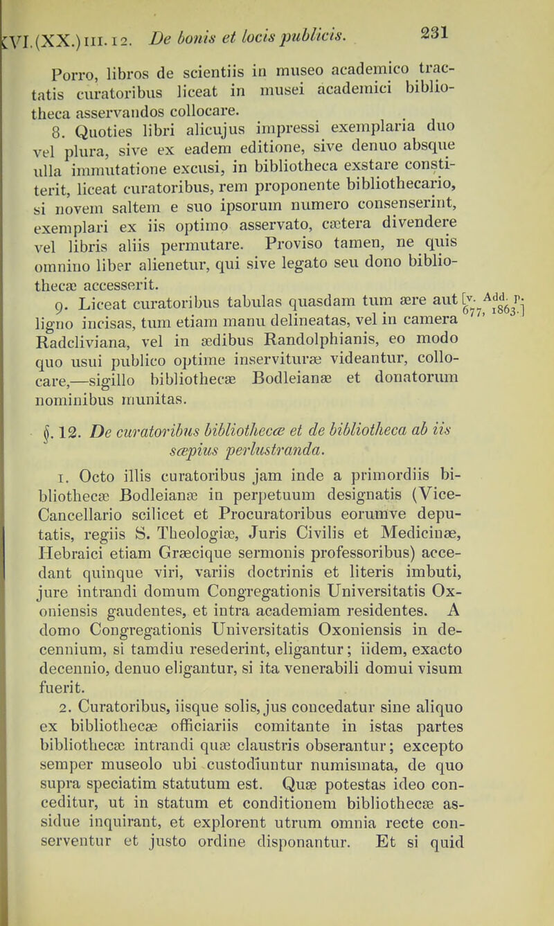 Porro, libros de scientiis in museo academico trac- tatis curatoribus liceat in musei academici biblio- theca asservandos collocare. 8. Quoties libri alicujus impressi exemplaria duo vel plura, sive ex eadem editione, sive denuo absque ulla immutatione excusi, in bibliotheca exstare consti- terit, liceat curatoribus, rem proponente bibliothecario, si novem saltem e suo ipsorum numero consenserint, exemplari ex iis optimo asservato, caetera divendere vel libris aliis permutare. Proviso tamen, ne quis omnino liber alienetur, qui sive legato seu dono biblio- thecae accesserit. 9. Liceat curatoribus tabulas quasdam tum aere auttv- ligno incisas, tum etiam manu delineatas, vel in camera Radcliviana, vel in aedibus Randolphianis, eo modo quo usui publico optime inserviturae videantur, collo- care)—sigillo bibliothecae Bodleianse et donatorum nominibus munitas. §.12. De curatoribus bibliothecce et de bibliotheca ab iis scepius perlustranda. 1. Octo illis curatoribus jam inde a primordiis bi- bliotheca? Bodleianae in perpetuum designatis (Vice- Cancellario scilicet et Procuratoribus eorumve depu- tatis, regiis S. Theologiae, Juris Civilis et Medicinae, Hebraici etiam Grsecique sermonis professoribus) acce- dant quinque viri, variis doctrinis et literis imbuti, jure intrandi domum Congregationis Universitatis Ox- oniensis gaudentes, et intra academiam residentes. A domo Congregationis Universitatis Oxoniensis in de- cennium, si tamdiu resederint, eligantur; iidem, exacto decennio, denuo eligantur, si ita venerabili domui visum fuerit. 2. Curatoribus, iisque solis, jus concedatur sine aliquo ex bibliothecae officiariis comitante in istas partes bibliothecac intrandi quae claustris obserantur; excepto semper museolo ubi custodiuntur numismata, de quo supra speciatim statutum est. Quae potestas ideo con- ceditur, ut in statum et conditionem bibliothecae as- sidue inquirant, et explorent utrum omnia recte con- serventur et justo ordine disponantur. Et si quid