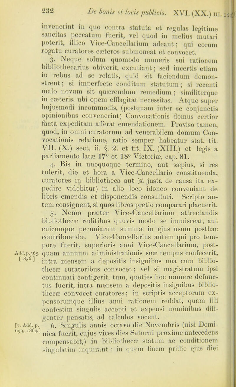 invcnerint iu quo contra statuta et regulas legitime sancitas peccatum fuerit, vel quod in melius niutari poterit, illico Vice-Cancellarium adeant; qui eorum rogatu curatores ca:teros submoneat et convocet. 3. Neque soluni quomodo vnuneris sui ratioueni bibltothecarms obiverit, excutiant; sed incertis etiam in rebus ad se relatis, quid sit faciendum demon- strent; si imperfecte conditiun statutum ; si recenti malo novum sit queereuduni remedium ; similiterque in creteris, ubi opem efflagitat necessitas. Atque super hujuemodi iucommodis, (postquam iuter se conjunctis opinionibus convenerint) Convocationis domus certior facta expeditam afferat emendationem. Proviso tameu, quod, in omni curatorum ad venerabilem domum Con- vocationis relatione, ratio semper habeatur stat. tit. VII. (X.) sect. ii. §. 2. et tit. IX. (XIII.) et legis a parliamento lata? 17° et 18° Victoriae, cap. 81. 4. Bis in uuoquoque termino, aut saepius, si res tulerit, die et hora a Vice-Cancellario constituenda, curatores in bibliotheca aut (si justa de causa ita ex- pedire videbitur) in alio loco idoneo conveniant de libris emendis et disponendis consulturi. Scripto au- tem consignent, si quos libros pretio comparari placuerit. 5. Nento praeter Vice-Cancellarium attrectandis bibliotheca) reditibus quovis modo se imniisceat, aut cuicunque pecuniarum summse in ejus usum posthac contribuendoo. Vice-Cancellarius autem qui pro tem- pore fuerit, superioris anni Vice-Cancellarium, post- Add.p.565. quam annuum administrationis suse tempus confecerit, [l8s6-] intra mensem a depositis insiguibus nna cum biblio- thecsc curatoribus convocet; vel si magistratum ipsi continuari contigerit, tum, quoties hoc munere defunc- tus fuerit, intra mensein a depositis insignibus biblio- thecse convocet curatores; in scriptis acceptorum ex- pensorumque iilius anni rationem reddat, quam iili coufestim singulis accepti et expensi nominibus dili- genter pensatis, ad calculos vocent. [v. Add. p. 6. Siugulis annis octavo die Novembris (nisi Domi- 699,1864.] njca fjjgjj^ cujug vices dies Saturni proxinie antecedens compensabit,) in bibliothecse statum ac conditionem singulatim inquirant : in queni fiucm pridie ejus diei