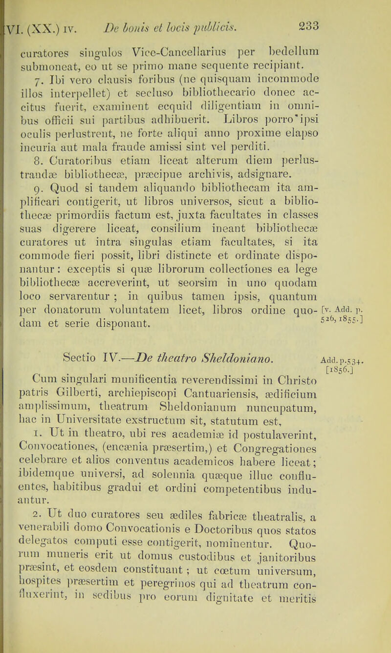 curatoves singulos Viee-Cancellarius per bedellum subnioneat, eo ut se primo mane sequente recipiant. 7. Ibi vero clausis foribus (ne quisquam incommode illos interpellet) et secluso bibliotheeario donec ac- citus fuerit, examinent ecquid diligentiam in omni- bus orficii sui partibus adhibuerit. Libros porroipsi oculis perlustrent, ne forte aliqui anno proxime elapso incuria aut mala fraude amissi sint vel perditi. 8. Curatoribus etiam liceat alterum diem perlus- trandae bibliothecae, prsecipue arcbivis, adsignare. 9. Quod si tandem aliquando bibliothecam ita am- plificari contigerit, ut libros universos, sicut a biblio- thecae primordiis factum est, juxta facultates in classes suas digerere liceat, consilium ineant bibliothecae curatores ut intra singulas etiam facultates, si ita commode fieri possit, libri distincte et ordinate dispo- nantur: exceptis si quse librorum collectiones ea Iege bibliothecce accreverint, ut seorsim in uno quodam loco servarentur ; in quibus tamen ipsis, quantum per donatorum voluntatem licet, libros ordine quo- L>-Add- r- dam et serie disponant. 52f>> 185=.] Sectio IV.—De theatro Sheldoniano. Add.p.534. • , . . [l856'-j Lum smgulan mumhcentia reverendissimi in Christo patris Gilberti, archiepiscopi Cantuariensis, aedificium amplissimum, theatrum Sheldonianum nuncupatum, hac in Universitate exstructum sit, statutum est, 1. Ut in theatro, ubi res academiye id postulaverint, Convocationes, (enca?nia prassertim,) et Congregationes celebrare et alios conventus academicos habere liceat; ibidemque universi, ad solennia quajque illuc couflu- entes, habitibus gradui et ordini competentibus indu- antur. 2. Ut duo curatores seu a?diles fabricas theatralis, a venerabili domo Convocationis e Doctoribus quos statos delegatos computi esse contigerit, nominentur. Quo- rum muneris erit ut domus custodibus et janitoribus praesint, et eosdem constituant; ut coetum universum, hospites praesertim et peregrinos qui ad theatrum con- fluxerint, in scdibus pro eorum dignitate et meritis
