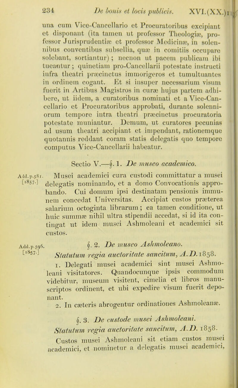 una cuni Vicc-Cancellario et Procuratoribus excipiant et disponant (ita tanien ut professor Theologiue, pro- fessor Jurisprudenthe ct professor Medicinas, in solen- nibus conventibus subsellia, qua? in comitiis occupare solebant, sortiantur) ; necnon ut paceni publicam ibi tueautur; quinetiam pro-Cancellarii potestate instructi infra tbeatri prajcinctus immorigeros et tumultuantes in ordinem cogant. Et si insuper necessarium visum fuerit in Artibus Magistros in curae bujus partem adbi- bere, ut iidem, a curatoribus nominati et a Vice-Can- cellario et Procuratoribus approbati, durante solenni- orum tempore intra tbeatri praecinctus procuratoria potestate muniantur. Demum, ut curatores pccunias ad usum tbeatri accipiant et impendant, rationemque quotannis reddant coram statis delegatis quo tempore computus Vice-Cancellarii liabeatur. Sectio V.—§. 1. De museo academico. Add.p.581. Musei academici cura custodi committatur a musei [,8s7-^ delegatis nominando, et a domo Convocationis appro- bando. Cui domum ipsi destinatam pensionis immu- nem concedat Universitas. Accipiat custos praeterea salarium octoginta librarum; ea tamen conditione, ut huic summae nihil ultra stipendii accedat, si id ita con- tino-at ut idem musei Ashmoleani et academici sit custos. Add.p.596. §• 2. De museo Ashmoleano. ['8s7 ] Statutum regia auctoritate sancitum, A.D. 1858. 1. Delegati musei academici sint musei Ashmo- leani visitatores. Quandocunque ipsis commodum videbitur, museum visitent, cimelia et libros manu- scriptos ordinent, et ubi expedire visum fuerit depo- nant. 2. In cseteris abrogentur ordinationes Ashmoleana?. §. 3. De custode musei Ashmoleani. Statutum regia auctoritate sancitum, A.D. 1858. Custos musei Ashmoleani sit etiam custos musei academici, et nominetur a delegatis musei academici,