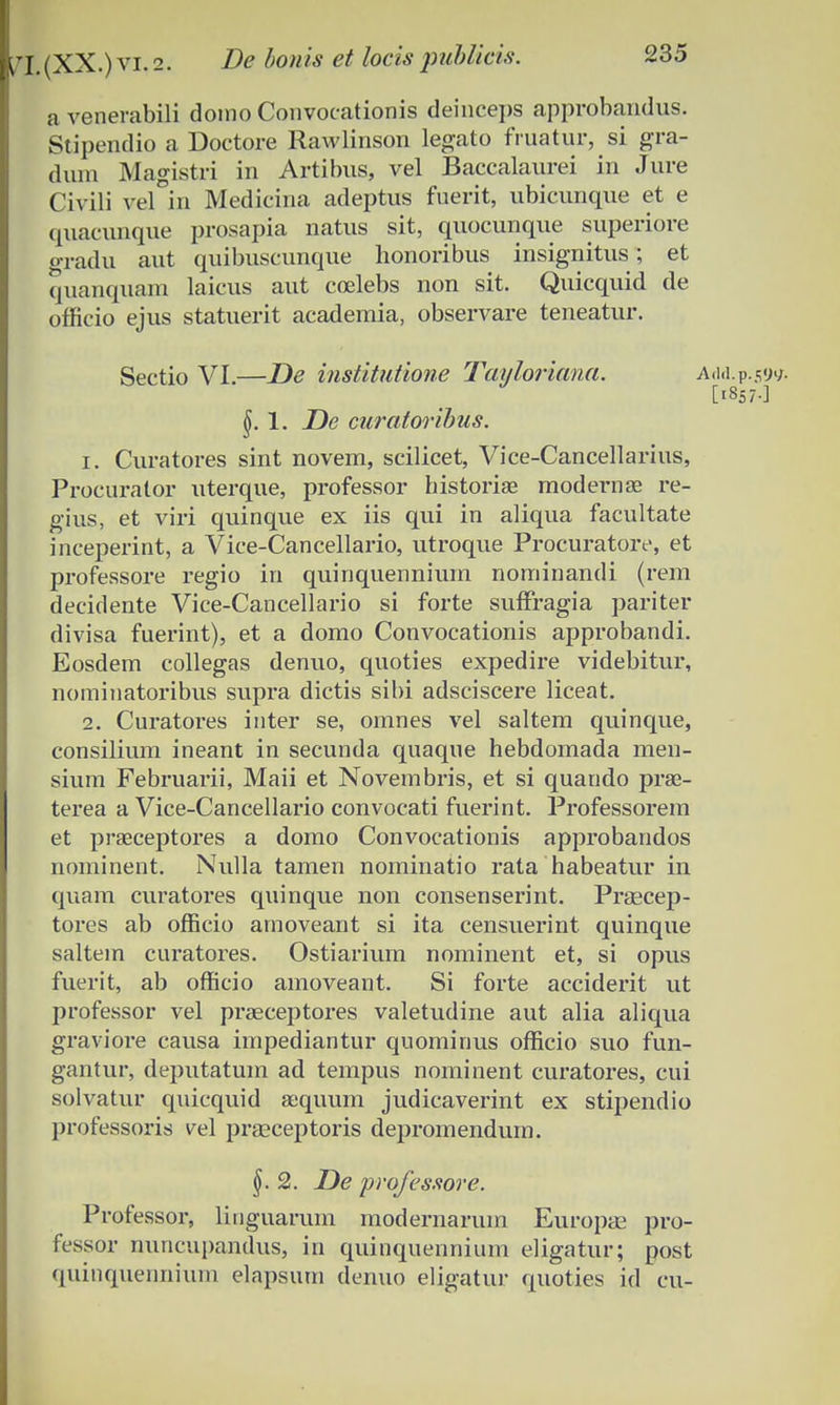 a venerabili doino Convocationis deinceps approbandus. Stipendio a Doctore Rawlinson legato fruatur, si gra- duni Magistri in Artibus, vel Baccalaurei in Jure Civili vel in Medicina adeptus fnerit, ubicunque et e quacunque prosapia natus sit, quocunque superiore gradu aut quifouscunque honoribus insignitus ; et quanquam laicus aut coelebs non sit. Quicquid de officio ejus statuerit academia, observare teneatur. Sectio VI.—De institutione Tayloriana. Add.p.59* [1857-] 1. De curatoribus. 1. Curatores sint novem, scilicet, Vice-Cancellarius, Procurator uterque, professor historiae modernae re- gius, et viri quinque ex iis qui in aliqua facultate inceperint, a Vice-Cancellario, utroque Procuratoiv, et professore regio in quinquennium nominandi (rem decidente Vice-Cancellario si forte sufFragia pariter divisa fuerint), et a domo Convocationis approbandi. Eosdem collegas denuo, quoties expedire videbitur, nominatoribus supra dictis sibi adsciscere liceat. 2. Curatores inter se, omnes vel saltem quinque, consilium ineant in secunda quaque hebdomada men- sium Februarii, Maii et Novembris, et si quando prae- terea a Vice-Cancellario convocati fuerint. Professorem et praeceptores a domo Convocationis approbandos nominent. Nulla tamen nominatio rata habeatur in quam curatores quinque non consenserint. Praecep- tores ab ofScio arnoveant si ita censuerint quinque saltem curatores. Ostiarium nominent et, si opus fuerit, ab officio amoveant. Si forte acciderit ut professor vel prgeceptores valetudine aut alia aliqua graviore causa impediantur quominus officio suo fun- gantur, deputatum ad tempus nominent curatores, cui solvatur quicquid aequum judicaverint ex stipendio professoris vel prEeceptoris depromendum. 2. De professore. Professor, linguarum modernarum Europae pro- fessor nuncupandus, in quinquennium eligatur; post quinquennium elapsurn denuo eligatur quoties id cu-
