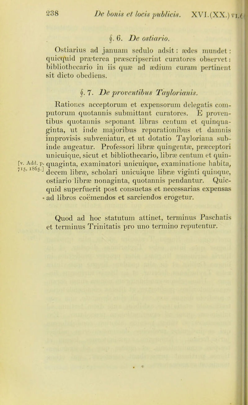 §. 6. Z>6' ostiario. Ostiarius ad januanr sedulo adsit: sedes muudet: quicquid preeterea praescripserint curatores observets bibliothecario in iis qua; ad acdium curam pertinent sit dicto obediens. §.7. De proventibus Taylorianis. Ratioues acceptorum et expensorum delegatis com- imtorum quotaimis subnrittant curatores. E proven- tibus qirotannis seponant libras centum et quinqua- ginta, ut inde majoribus reparationibus et damnis improvisis subveniatur, et ut dotatio Tayloriana sub- irrde augeatur. Professori libra: qrringenta;, praeceptori unicrrique, sicut et bibliothecario, librae centum et quin- [v. Add.p. quaginta, examinatori unicuique, exarninatione habita, /I5'l86s'-' decem librae, scholari unicuique librae viginti quinque, ostiario libras nonaginta, quotannis pendantur. Quic- quid superfuerit post consuetas et necessarias expensas ' ad libros coemendos et sarciendos erogetur. Quod ad hoc statutum attinet, terminrrs Paschatis et terminus Trrnitatis pro uno termino reputentur.