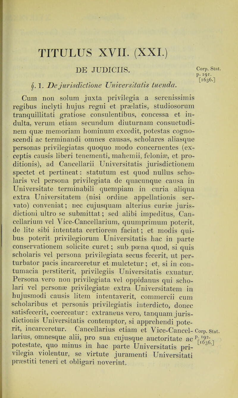 DE JUDICIIS. Corp.Stat. p. 191. [1636.] 1. De jurisdictione Universitatis tuenda. Cum non solum juxta privilegia a serenissimis regibus inclyti hujus regni et praelatis, studiosorum tranquillitati gratiose consulentibus, concessa et in- dulta, verum etiam secundum diuturnam consuetudi- nem quae memoriam hominum excedit, potestas cogno- scendi ac terminandi omnes causas, scholares aliasque personas privilegiatas quoquo modo concernentes (ex- ceptis causis liberi tenementi, mahemii, felonise, et pro- ditionis), ad Cancellarii Universitatis jurisdictionem spectet et pertineat: statutum est quod nullus scho- laris vel persona privilegiata de quacunque causa in Universitate terminabili quempiam in curia aliqua extra Universitatem (nisi ordine appellationis ser- vato) conveniat; nec cujusquam alterius curiae juris- dictioni ultro se submittat; sed alibi impeditus, Can- cellarium vel Vice-Cancellarium, quumprimum poterit, de lite sibi intentata certiorem faciat; et modis qui- bus poterit privilegiorum Universitatis hac in parte conservationem solicite curet; sub poena quod, si quis scholaris vel persona privilegiata secus fecerit, ut per- turbator pacis incarceretur et mulctetur; et, si in cou- tumacia perstiterit, privilegiis Universitatis exuatur. Persona vero non privilegiata vel oppidanus qui scho- lari vel personae privilegiatae extra Universitatem in hujusmodi causis litem intentaverit, commercii cum scholaribus et personis privilegiatis interdicto, donec satisfecerit, coerceatur: extraneus vero, tanquam juris- dictionis Universitatis contemptor, si apprehendi pote- rit, incarceretur. Cancellarius etiam et Vice-Cancel- CorP. stat. larius, omnesque alii, pro sua cujusque auctoritate acpriT692- potestate, quo minus in hac parte Universitatis pri- vilegia violentur, se virtute juramenti Universitati prrcstiti teneri et obligari noverint.