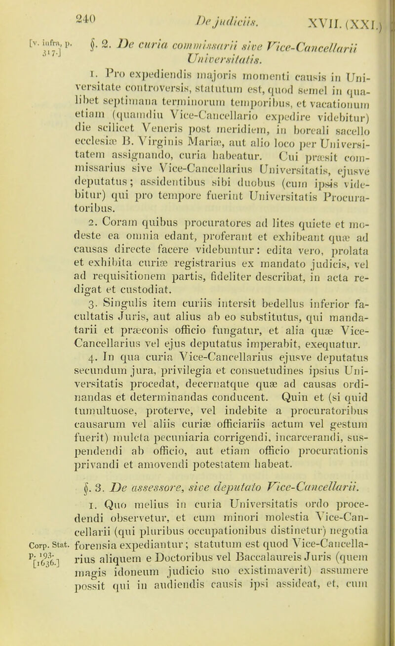 [v. iufra, p, J, 2. J)e curia counnhysuni sioe Vice-Cancel/arii Universitatis. r. Pro expediendis inajoris rnomenti causis in Uni- versitate controversis, statUtUm est, quod semel in qua- libet septiinana tenninoruin temporibus, et vacationuni etiam (quamdiu Vice-Cancellario expedire videbitur) die scilicet Veneris ])ost meridiem, iu boreali sacello ecclesiie B. Virginis Maria;, aut alio loco per Universi- tatein assignaudo, curia habeatur. Cui ]>racsit com- missarius sive Vice-Cancellarius Universitatis, ejusve deputatus; assidentibus sibi duobus (cum ipsis vide- bitur) qui pro tempore fuerint Universitatis Procura- toribus. 2. Corain quibus procuratores ad lites quiete et mo- deste ea oinnia edant, proferant et exhibeant quae ad causas directe facere videbuntur: edita vero, jirolata et exhibita curise registrarius ex mandato judicis, vel ad requisitionem partis, fideliter describat, in acta re- digat et custodiat. 3. Singulis item curiis intersit bedellus inferior fa- cultatis Juris, aut alius ab eo substitutus, qui manda- tarii et prseconis officio fungatur, et alia quae Vice- Cancellarius ve) ejus deputatus imperabit, exequatur. 4. In qua curia Vice-Cancellarius ejusve deputatus secundum jura, privilegia et consuetudines ipsius Uni- versitatis procedat, decernatque quse ad causas ordi- nandas et determinandas conducent. Quin et (si quid tumultuose, proterve, vel indebite a procuratoribus causarum vel aliis curiae officiariis actum vel gestum fuerit) mulcta pecuniaria corrigendi, incarcerandi, sus- pendendi ab officio, aut etiam officio procurationis privandi et amovendi potestatem habeat. 3. De assessore, sice deputato Vice-CanceUarii. 1. Quo melius in cuiia Universitatis ordo proce- dendi observetur, et cum rninori rnolestia Vice-Can- cellarri (qui pluribus occupationibus distinetur) negotia Corp. Stat. forensia expediantur; statutum est quod Vice-Cancella- Pri6936] rius aliquem e Doctoribus vel Baccalaureis Juris (quem magis idoneum judicio suo existiinaverit) assumere possit qui in audiendis causis ipsi assideat, et, cum