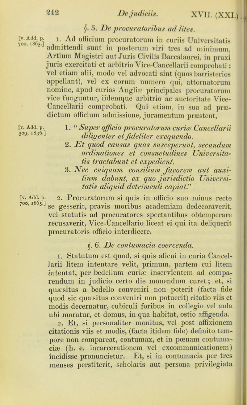 §. 5. De procuratoribus ad lites. niikh x\ Ad officium procuratorum in curiis Universitatis admittendi sunt in posterum viri tres ad miuiinum, Artiuin Magistri aut Juris Civilis Baccalaurei, in praxi juris exercitati et arbitrio Vice-Cancellarii comprobati: vel etiarn alii, modo vel advocati sint (quos barristerios appellant), vel ex corum numero qui, attornatorum nomine, apud curias Anglhe principales procuratorum vice funguntur, iidemque arbitrio ac auctoritate Vice- Cancellarii comprobati. Qui etiam, in sua ad prae- dictum officium admissione, juramentum praestent, [v. Add. p. 1. « Supe?' officio procuratorum curice Cancellarii 309,1836.] diligenter et fideliter exequendo. 2. Et quod causas quas susceperunt, secundum ordinationes et consuetiidines Universita- tis tractabunt et expedient. 3. Nec cuiquam consilium Javorem aut auxi- lium dabunt, ex quo jurisdictio Universi- tatis aliquid detrimenti capiat. [v. Add. p. 2. Procuratorum si quis in officio suo minus recte 700,1865.] ge gesserits pravis moribus academiam dedecoraverit, vel statutis ad procuratores spectantibus obtemperare recusaverit, Vice-Cancellario liceat ei qui ita deliquerit procuratoris officio interdicere. j). 6. De contumacia coercenda. 1. Statutum est quod, si quis alicui in curia Cancel- larii litem intentare velit, primum, partem cui litem intentat, per bedellum curiae inservientem ad compa- rendum in judicio certo die monendum curet; et, si quaesitus a bedello conveniri non poterit (facta fide quod sic quaesitus conveniri non potuerit) citatio viis et modis decernatur, cubiculi foribus in collegio vel aula ubi moratur, et domus, in qua habitat, ostio affigenda. 2. Et, si personaliter monitus, vel post affixionem citationis viis et modis, (facta itidem fide) definito tem- pore non compareat, contumax, et in poenam contuma- ciae (h. e. incarcerationem vel excommunicationem) incidisse pronuncietur. Et, si in contumacia per tres menses perstiterit, scholaris aut persona privilegiata