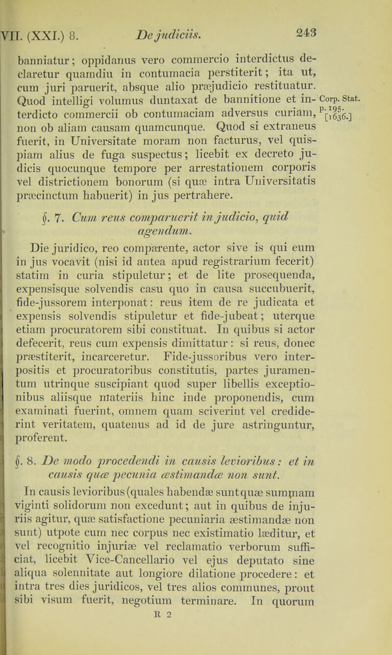 banniatur; oppidanus vero commercio interdictus de- claretur quarndiu in contumacia perstiterit; ita ut, cum juri paruerit, absque alio prsejudicio restituatur. Quod intelligi volumus duntaxat de bannitione et in- CorP. stat. terdicto commercii ob contumaciam adversus curiam, ^Jg.] non ob aliam causarn quamcunque. Quod si extraneus fuerit, in Universitate moram non facturus, vel quis- piam alius de fuga suspectus; licebit ex decreto ju- dicis quocunque tempore per arrestationem corporis vel districtionem bonorurn (si quse intra Universitatis proccinctum habuerit) in jus pertrahere. §. 7. Cum reus comparuerit injudicio, quid agendum. Die juridico, reo comparente, actor sive is qui eum in jus vocavit (nisi id antea apud registrarium fecerit) statim in curia stipuletur; et de lite prosequenda, expensisque solvendis casu quo in causa succubuerit, fide-jussorem interponat: reus item de re judicata et expensis solvendis stipuletur et fide-jubeat; uterque etiam procuratorem sibi constituat. In quibus si actor defecerit, reus cum expensis dirnittatur: si reus, donec praestiterit, incarceretur. Fide-jussoribus vero inter- positis et procuratoribus constitutis, partes jurarnen- tum utrinque suscipiant quod super libellis exceptio- nibus aliisque materiis hinc inde proponendis, cum examinati fuerint, ornnem quam sciverint vel credide- rint veritatem, quatenus ad id de jure astringuntur, proferent. §. 8. De modo procedendi in causis levioribus: et in causis qucB pecunia astimandce non sunt. In causis levioribus (quales habendse suntquse sumniam viginti solidorum non excedunt; aut in quibus de inju- riis agitur, quse satisfactione pecuniaria aestimandae non sunt) utpote curn nec corpus nec existimatio lseditur, et vel recognitio injurise vel reclamatio verborum suffi- ciat, licebit Vice-Cancellario vel ejus deputato sine aliqua solennitate aut longiore dilatione procedere: et intra tres dies juridicos, vel tres alios communes, prout sibi visum fuerit, negotium terminare. In quorurn It 2