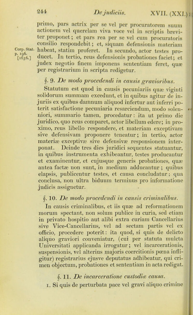 primo, pars actrix per se vel per procuratorem suum actionem vel querelam viva voce vel in seriptis brevi- ter proponet; et pars rea per se vel cum procuratoris consilio respondebit; et, siquam defensionis materiam p°?96Stat ^abeat, stat»n proferet. In secundo, actor testes pro- [1636.] ducet. In tertio, reus defensionis probationes faciet; et judex negotio finem imponens sententiarn feret, quae per registrarium in scripta redigetur. §. 9. De modo procedendi in causis gravioribus. Statutum est quod in causis pecuniariis quae viginti solidorum summam excedunt, et in quibus agitur de in- juriis ex quibus damnum aliquod infertur aut inferri po- terit satisfactione pecuniaria resarciendum, modo solen- niori, summario tamen, procedatur : ita ut primo die juridico, quo reus comparet, actor libellum edere; in pro- ximo, reus libello respondere, et materiam exceptivam sive defensivam proponere teneatur; in tertio, actor materiae exceptivae sive defensivae responsionem inter- ponat. Deinde tres dies juridici sequentes statuantur, in quibus instrumenta exhibeantur, testes producantur et examinentur, et cujusque generis probationes, quae antea factae non sunt, in medium adducantur ; quibus elapsis, publicentur testes, et causa coucludatur; qua conclusa, non ultra biduum terminus pro informatione judicis assignetur. §. 10. De modo procedendi in causis criminalibus. In causis criminalibus, et iis quae ad reformationem morum spectant, non solum publice in curia, sed etiam in privato hospitio aut alibi extra curiam Cancellarius sive Vice-Cancellarius, vel ad sectam partis vel ex officio, procedere poterit: ita quod, si quis de delicto aliquo graviori conveniatur, (cui per statuta mulcta Universitati applicanda irrogatur; vel incarcerationis, suspensionis, vel alterius majoris coercitionis poena infli- gitur) registrarius ejusve deputatus adhibeatur, qui cri- men objectum, probationes et sententiam in acta redigat. $.11. De incarceratione custodia, causa.