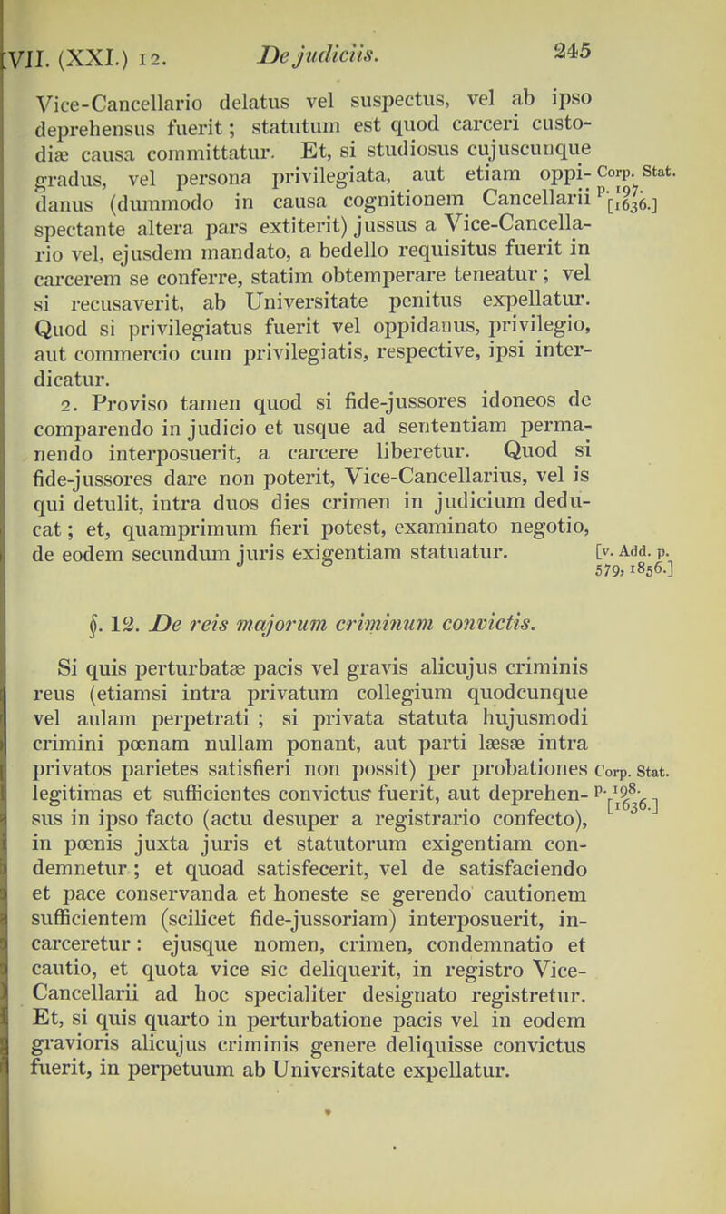 Vice-Cancellario delatus vel suspectus, vel ab ipso deprehensus fuerit; statutum est quod carceri custo- dia> causa committatur. Et, si studiosus cujuscunque gradus, vel persona privilegiata, aut etiam oppi-Corp. stat. danus (dummodo in causa cognitionem Cancellarii v\\l^ spectante altera pars extiterit) jussus a Vice-Cancella- rio vel, ejusdem mandato, a bedello requisitus fuerit in carcerem se conferre, statim obtemperare teneatur; vel si recusaverit, ab Universitate penitus expellatur. Quod si privilegiatus fuerit vel oppidanus, priyilegio, aut commercio cum privilegiatis, respective, ipsi inter- dicatur. 2. Proviso tamen quod si fide-jussores idoneos de comparendo in judicio et usque ad sententiam perma- nendo interposuerit, a carcere liberetur. Quod si fide-jussores dare non poterit, Vice-Cancellarius, vel is qui detulit, intra duos dies crimen in judicium dedu- cat; et, quamprimum fieri potest, examinato negotio, de eodem secundum juris exigentiam statuatur. [>. a<m. p. J & 579,1856.] §. 12. De reis majorum criminum convictis. Si quis perturbata? pacis vel gravis alicujus criminis reus (etiamsi intra privatum collegium quodcunque vel aulam perpetrati ; si privata statuta hujusmodi crimini poenam nullam ponant, aut parti lsesse intra privatos parietes satisfieri non possit) per probationes Corp. Stat. legitimas et sufficientes convictus fuerit, aut deprehen- v'^^6 ] sus in ipso facto (actu desuper a registrario confecto), in poenis juxta juris et statutorum exigentiam con- demnetur ; et quoad satisfecerit, vel de satisfaciendo et pace conservanda et honeste se gerendo cautionem sufficientem (scilicet fide-jussoriam) interposuerit, in- carceretur: ejusque nomen, crimen, condemnatio et cautio, et quota vice sic deliquerit, in registro Vice- Cancellarii ad hoc specialiter designato registretur. Et, si quis quarto in perturbatione pacis vel in eodem gravioris alicujus criminis genere deliquisse convictus fuerit, in perpetuum ab Universitate expellatur.