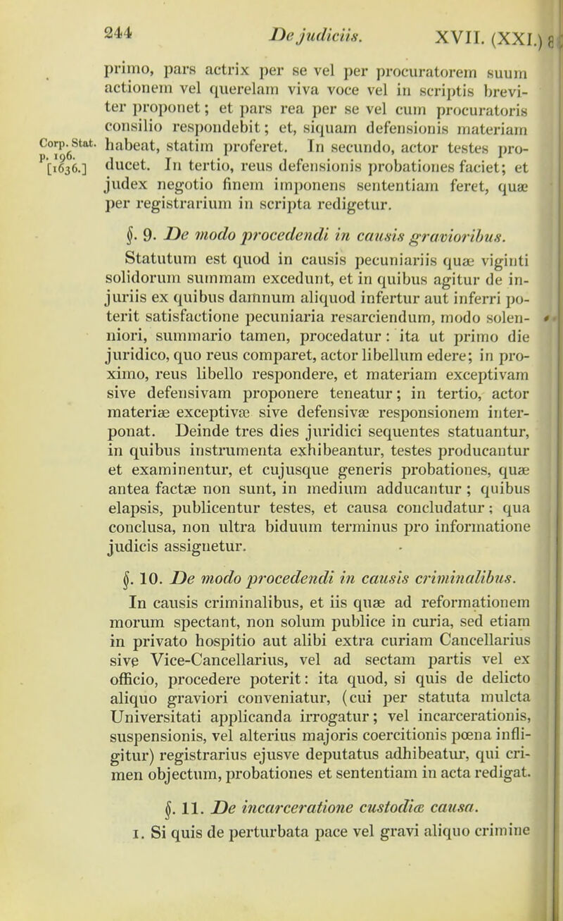 primo, pars actrix per se vel per procuratorem suum actionem vel querelam viva voce vel in scriptis brevi- ter proponet; et pars rea per se vel cum procuratoris consilio respondebit; et, siquam defensionis materiain Corp.^stat. habeat, statim proferet. In secundo, actor testes pro- P'[i636.] ducet. In tertio, reus defensionis probationes faciet; et judex negotio finem imponens sententiam feret, qu&> per registrariuni in scripta redigetur. §. 9. De modo procedendi in causis gravioribus. Statutum est quod in causis pecuniariis quae viginti solidorum summam excedunt, et in quibus agitur de in- juriis ex quibus dainnum aliquod infertur aut iuferri po- terit satisfactione pecuniaria resarciendum, modo solen- «• niori, summario tamen, procedatur: ita ut primo die juridico, quo reus comparet, actor libellum edere; in pro- ximo, reus libello respondere, et materiam exceptivam sive defensivam proponere teneatur; in tertio, actor materiae exceptivse sive defensivse responsionem inter- ponat. Deinde tres dies juridici sequentes statuantur, in quibus instrumenta exhibeantur, testes producantur et examinentur, et cujusque generis probationes, quae antea factae non sunt, in medium adducantur ; quibus elapsis, publicentur testes, et causa concludatur; qua conclusa, non ultra biduum terminus pro informatione judicis assiguetur. §. 10. De modo procedendi in causis criminalibus. In causis criminalibus, et iis quae ad reformationem morum spectant, non solum publice in curia, sed etiam in privato hospitio aut alibi extra curiam Cancellarius sive Vice-Cancellarius, vel ad sectam partis vel ex officio, procedere poterit: ita quod, si quis de delicto aliquo graviori conveniatur, (cui per statuta mulcta Universitati applicanda irrogatur; vel incarcerationis, suspensionis, vel alterius majoris coercitionis poena infli- gitur) registrarius ejusve deputatus adhibeatur, qui cri- men objectum, probationes et sententiam in acta redigat. $.11. De incarceratione custodice causa.