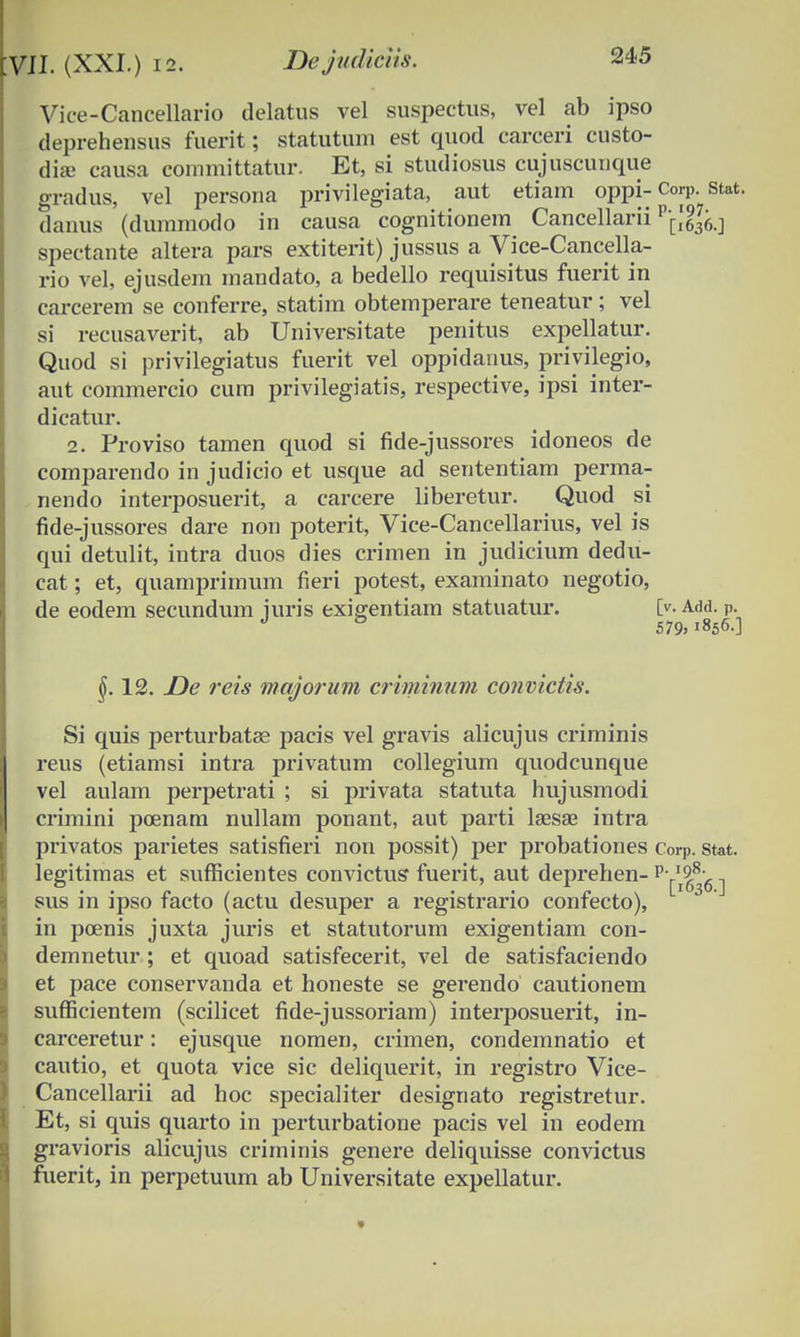 Vice-Cancellario delatus vel suspectus, vel ab ipso deprehensus fuerit; statutum est quod carceri custo- diae causa eommittatur. Et, si studiosus cujuscunque gradus, vel persona privilegiata, aut etiam oppi- Corp. stat. danus (duinmodo in causa cognitionem Cancellarii spectante altera pars extiterit) jussus a Vice-Cancella- rio vel, ejusdem mandato, a bedello requisitus fuerit in carcerem se conferre, statim obtemperare teneatur; vel si recusaverit, ab Universitate penitus expellatur. Quod si privilegiatus fuerit vel oppidanus, privilegio, aut commercio cum privilegiatis, respective, ipsi inter- dicatur. 2. Proviso tamen quod si fide-jussores idoneos de comparendo in judicio et usque ad sententiam perma- nendo interposuerit, a carcere liberetur. Quod si fide-jussores dare non poterit, Vice-Cancellarius, vel is qui detulit, intra duos dies crimen in judicium dedu- cat; et, quamprimum fieri potest, examinato negotio, de eodem secundum iuris exigentiam statuatur. [v. Add. P. J & 579, 1856.] 12. De reis majorum criminum convictis. Si quis perturbatae pacis vel gravis alicujus criminis reus (etiamsi intra privatum collegium quodcunque vel aulam perpetrati ; si privata statuta hujusmodi crimini pcenam nullam ponant, aut parti laesse intra privatos parietes satisfieri non possit) per probationes Corp. stat. legitimas et sufficientes convictus fuerit, aut deprehen- v'^^6 -j sus in ipso facto (actu desuper a registrario confecto), in pcenis juxta juris et statutorum exigentiam con- demnetur ; et quoad satisfecerit, vel de satisfaciendo et pace conservanda et honeste se gerendo cautionem sufficientem (scilicet fide-jussoriam) interposuerit, in- carceretur: ejusque nomen, crimen, condemnatio et cautio, et quota vice sic deliquerit, in registro Vice- Cancellarii ad hoc specialiter designato registretur. Et, si quis quarto in perturbatione pacis vel in eodem gravioris alicujus criminis genere deliquisse convictus fuerit, in perpetuum ab Universitate expellatur.