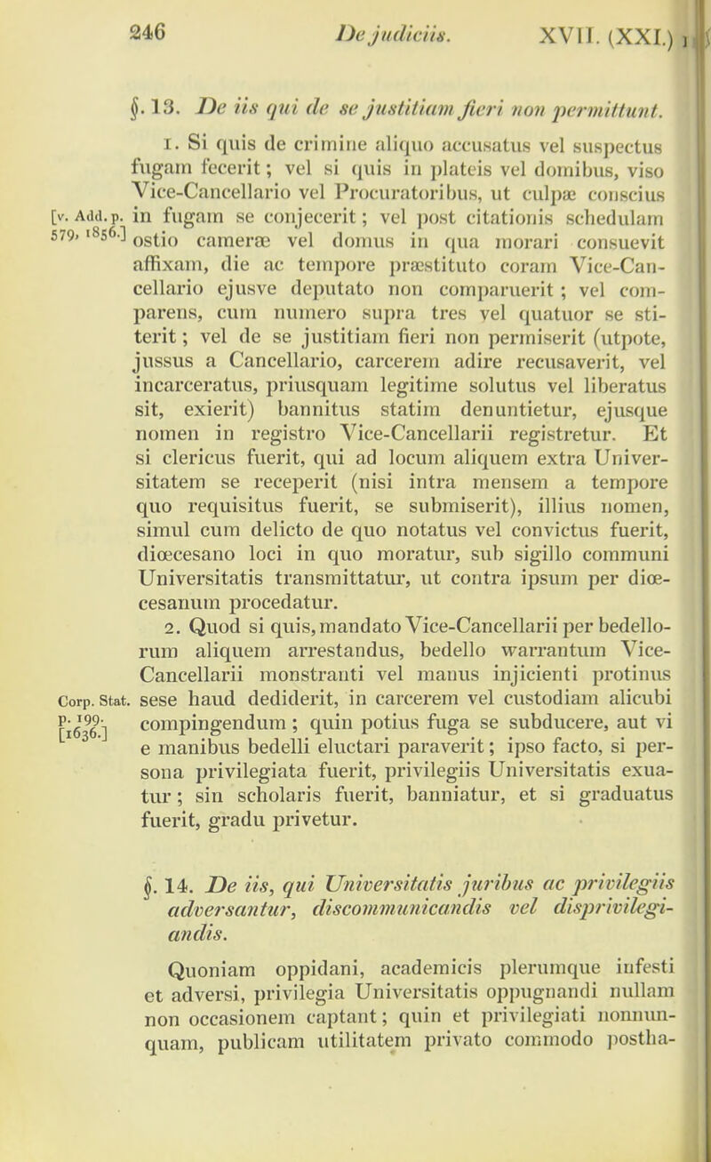 §. 13. De ii.s <jiii de se justitiamJieri non permittunt. 1. Si quis de crimine aliquo aceusatus vel suspeetus fugain fecerit; vel si quis in plateis vel domibus, viso Vice-Cancellario vel Procuratoribus, ut culpae eonscius [v. Add.p. in fugam se conjecerit; vel post citationis scliedulam 579.1856] osi\a camerae vel domus in qua morari consuevit affixam, die ac tempore praestituto coram Vice-Can- cellario ejusve deputato non comparuerit ; vel com- parens, cum numero supra tres vel quatuor se sti- terit; vel de se justitiam fieri non permiserit (utpote, jussus a Cancellario, carcerem adire recusaverit, vel incarceratus, priusquam legitime solutus vel liberatus sit, exierit) bannitus statini denuntietur, ejusque nomen in registro Vice-Cancellarii registretur. Et si clericus fuerit, qui ad locuin aliquem extra Univer- sitatem se receperit (nisi intra mensem a tempore quo requisitus fuerit, se submiserit), illius nomen, simul cum delicto de quo notatus vel convictus fuerit, dioecesano loci in quo moratur, sub sigillo communi Universitatis transmittatur, ut contra ipsum per dioe- cesanum procedatur. 2. Quod si quis,mandato Vice-Cancellarii per bedello- rum aliquem arrestandus, bedello warrantum Vice- Cancellarii monstranti vel manus injicienti protinus Corp. stat. sese haud dediderit, in carcerem vel custodiam alicubi [i696] compingendum ; quin potius fuga se subducere, aut vi e manibus bedelli eluctaii paraverit; ipso facto, si per- sona privilegiata fuerit, privilegiis Universitatis exua- tur; sin scholaris fuerit, banniatur, et si graduatus fuerit, gradu privetur. §. 14. JDe iis, qui Universitatis juribus ac privilegiis adversantur, discommunicandis vel disprivilegi- andis. Quoniam oppidani, academicis plerumque infesti et adversi, privilegia Universitatis oppugnandi nullam non occasionem captant; quin et privilegiati nonnun- quam, publicam utilitatem privato commodo postha-