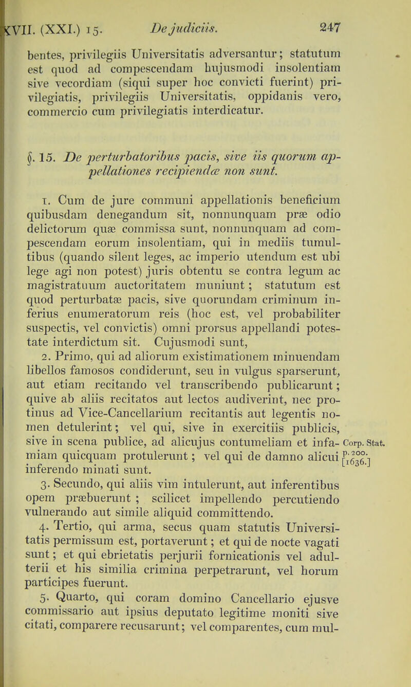 bentes, privilegiis Universitatis adversantur; statutum est quod ad compescendam bujusmodi insolentiam sive vecordiam (siqui super hoc convicti fuerint) pri- vilegiatis, privilegiis Universitatis, oppidanis vero, commercio cum privilegiatis interdicatur. §. 15. De perturbatoribus pacis, sive iis quorum ap- pettationes recipiendcc non sunt. t. Cum de jure communi appellationis beneficium quibusdam denegandum sit, nonnunquam prae odio delictorum quae commissa sunt, nonnunquam ad com- pescendam eorum insolentiam, qui in mediis tumul- tibus (quando silent leges, ac imperio utendum est ubi lege agi non potest) juris obtentu se contra legum ac magistratuum auctoritatem muniunt; statutum est quod perturbatae pacis, sive quorundam criminum in- ferius enumeratorum reis (hoc est, vel probabiliter suspectis, vel convictis) omni prorsus appellandi potes- tate interdictum sit. Cujusmodi sunt, 2. Primo, qui ad aliorum existimationem minuendam libellos famosos condiderunt, seu in vulgus sparserunt, aut etiam recitando vel transcribendo publicarunt; quive ab aliis recitatos aut lectos audiverint, nec pro- tinus ad Vice-Cancellarium recitantis aut legentis no- men detulerint; vel qui, sive in exercitiis publicis, sive in scena publice, ad alicujus contumeliam et infa- Corp. stat. miam quicquam protulerunt; vel qui de damno alicui ^636 ] inferendo minati sunt. 3. Secundo, qui aliis vim intulerunt, aut inferentibus opem prsebuerunt ; scilicet impellendo percutiendo vulnerando aut simile aliquid committendo. 4. Tertio, qui arma, secus quam statutis Universi- tatis permissum est, portaverunt; et qui de nocte vagati sunt; et qui ebrietatis perjurii fornicationis vel adul- terii et his similia crimina perpetrarunt, vel horum participes fuerunt. 5. Quarto, qui coram domino Cancellario ejusve commissario aut ipsius deputato legitime moniti sive citati, comparere recusarunt; vel comparentes, cum mul-