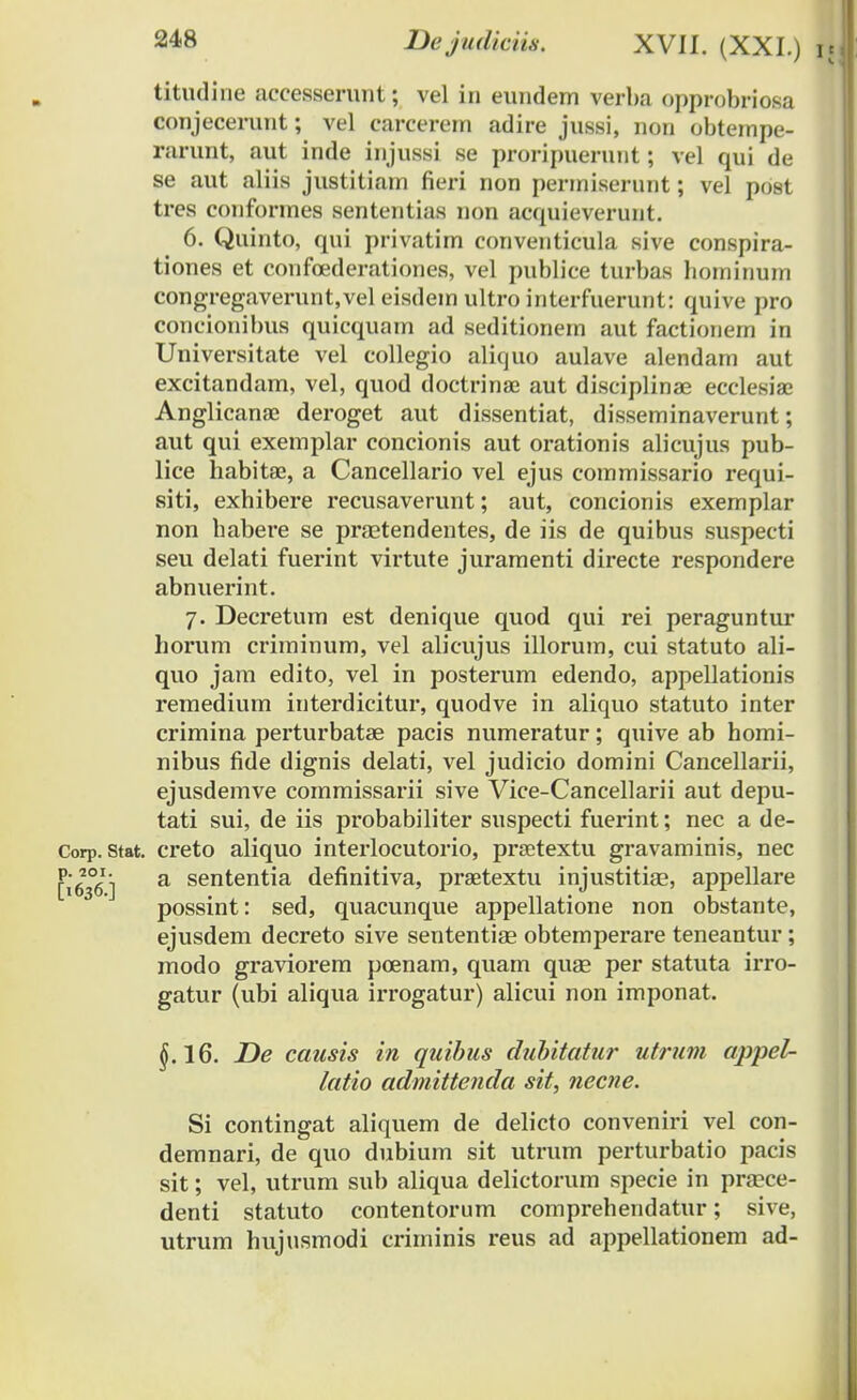 titudine accesserunt; vel in eundem verba opprobriosa conjecerunt; vel carcerem adire jussi, non obtempe- rarunt, aut inde injussi se proripuerunt; vel qui de se aut aliis justitiam fieri non permiserimt; vel post tres conformes sententias non acquieverunt. 6. Quinto, qui privatim conventicula sive conspira- tiones et confoederationes, vel publice turbas hominum congregaverunt.vel eisdem ultro interfuerunt: quive pro concionibus quicquam ad seditionem aut factionem in Universitate vel collegio aliquo aulave alendam aut excitandam, vel, quod doctrinae aut disciplinae ecclesia; Anglicana; deroget aut dissentiat, disseminaverunt; aut qui exemplar concionis aut orationis alicujus pub- lice habitae, a Cancellario vel ejus commissario requi- siti, exhibere recusaverunt; aut, concionis exemplar non habere se prastendentes, de iis de quibus suspecti seu delati fuerint virtute juramenti directe respondere abnuerint. 7. Decretum est denique quod qui rei peraguntur horum criminum, vel alicujus illorum, cui statuto ali- quo jam edito, vel in posterum edendo, appellationis remedium interdicitur, quodve in aliquo statuto inter crimina perturbatae pacis numeratur; quive ab homi- nibus fide dignis delati, vel judicio domini Cancellarii, ejusdemve commissarii sive Vice-Cancellarii aut depu- tati sui, de iis probabiliter suspecti fuerint; nec a de- Corp. stat. creto aliquo interlocutorio, prsetextu gravaminis, nec [1636] a sententia definitiva, prastextu injustitias, appellare possint: sed, quacunque appellatione non obstante, ejusdem decreto sive sententias obtemperare teneantur; modo graviorem poenam, quam quse per statuta irro- gatur (ubi aliqua irrogatur) alicui non imponat. §.16. De causis in quibus dubitatur utrum appel- latio admittenda sit, necne. Si contingat aliquem de delicto conveniri vel con- demnari, de quo dubium sit utrum perturbatio pacis sit; vel, utrum sub aliqua delictorum specie in prasce- denti statuto contentorum comprehendatur; sive, utrum hujusmodi criminis reus ad appellationem ad-