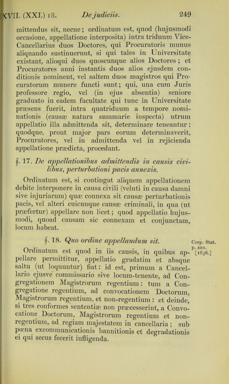 mittendus sit, necne; ordinatum est, quod (hujusmodi occasione, appellatione interposita) intra triduum Vice- Cancellarius duos Doctores, qui Procuratoris munus aliquando sustinuerunt, si qui tales in Universitate existant, alioqui duos quoscunque alios Doctores; et Procuratores anni instantis duos alios ejusdem con- ditionis nominent, vel saltem duos magistros qui Pro- curatorum munere functi sunt; qui, una cum Juris professore regio, vel (in ejus absentia) seniore graduato in eadem facultate qui tunc in Universitate praesens fuerit, intra quatriduum a tempore nomi- nationis (causae natura summarie inspecta) utrum appellatio illa admittenda sit, determinare teneantur: quodque, prout major pars eorum determinaverit, Procuratores, vel in admittenda vel in rejicienda appellatione praedicta, procedant. $.17. De appettationibus admittendis in causis civi- libus, perturbationi pacis annexis. Ordinatum est, si contingat aliquem appellationem debite interponere in causa civili (veluti in causa damni sive injuriarum) quge connexa sit causae perturbationis pacis, vel alteri cuicunque causae criminali, in qua (ut praefertur) appellare non licet; quod appellatio hujus- modi, quoad causam sic connexam et conjunctam, locum habeat. §.18. Quo ordine appellandum sit. Corp. stat. Ordinatum est quod in iis causis, in quibus ap-^636.] pellare permittitur, appellatio gradatim et absque saltu (ut loquuntur) fiat: id est, primum a Cancel- lario ejusve commissario sive locum-tenente, ad Con- gregationem Magistrorum regentium: tum a Con- gregatione regentium, ad convocationem Doctorum, Magistrorum regentium, et non-regentium : et deinde, si tres conformes sententiae non praecesserint, a Convo- catione Doctorum, Magistrorum regentium et non- regentium, ad regiam majestatem in cancellaria ; sub poena excommunicationis bannitionis et degradationis ei qui secus fecerit infligenda.