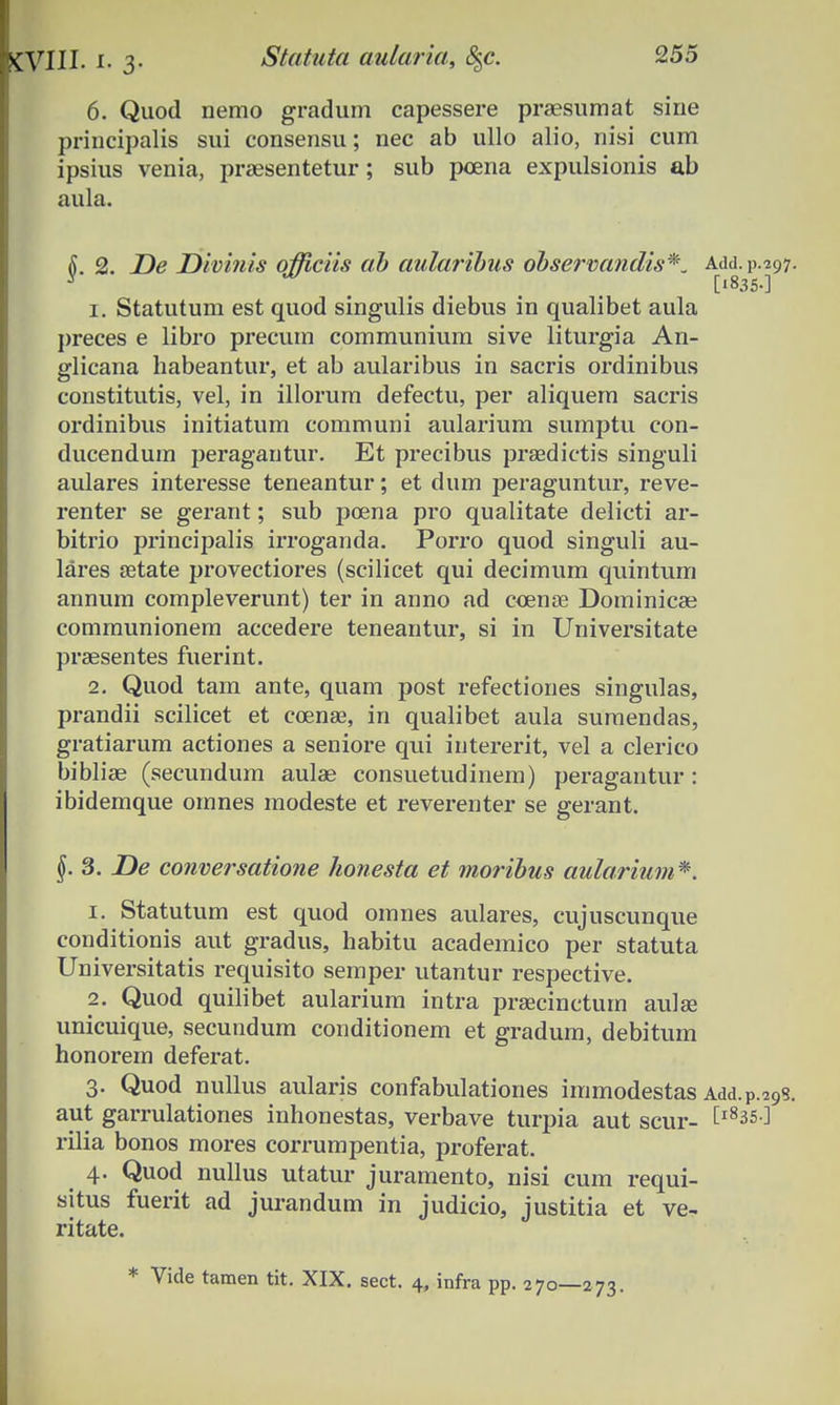 6. Quod nemo gradum capessere praesumat sine principalis sui consensu; nec ab ullo alio, nisi cum ipsius venia, prsesentetur; sub pcena expulsionis ab aula. L 2. De Divinis officiis ab aularibus observandis*. Add. 11.297. y [1835-] 1. Statutum est quod singulis diebus in qualibet aula preces e libro precum communium sive liturgia An- glicana habeantur, et ab aularibus in sacris ordinibus constitutis, vel, in illorum defectu, per aliquem sacris ordinibus initiatum communi aularium sumptu con- ducendum peragantur. Et precibus praedictis singuli aulares interesse teneantur; et dum peraguntur, reve- renter se gerant; sub poena pro qualitate delicti ar- bitrio principalis irroganda. Porro quod singuli au- lares setate provectiores (scilicet qui decimum quintum annum compleverunt) ter in anno ad coense Dominicas communionem accedere teneautur, si in Universitate praesentes fuerint. 2. Quod tam ante, quam post refectiones singulas, prandii scilicet et coenae, in qualibet aula suraendas, gratiarum actiones a seniore qui intererit, vel a clerico bibliae (secundum aulae consuetudinem) peragantur: ibidemque omnes modeste et reverenter se gerant. §. 3. De conversatione honesta et moribus aularium*. 1. Statutum est quod omnes aulares, cujuscunque conditionis aut gradus, habitu academico per statuta Universitatis requisito semper utantur respective. 2. Quod quilibet aularium intra praecinctum aulae unicuique, secundum conditionem et gradum, debitum honorem deferat. 3. Quod nullus aularis confabulationes immodestas Add.P.29s. aut garrulationes inhonestas, verbave turpia aut scur- tl83S ^ rilia bonos mores corrumpentia, proferat. 4. Quod nullus utatur juramento, nisi cum requi- situs fuerit ad jurandum in judicio, justitia et ve~ ritate. * Vide tamen tit. XIX. sect. 4, infra pp. 270—273.