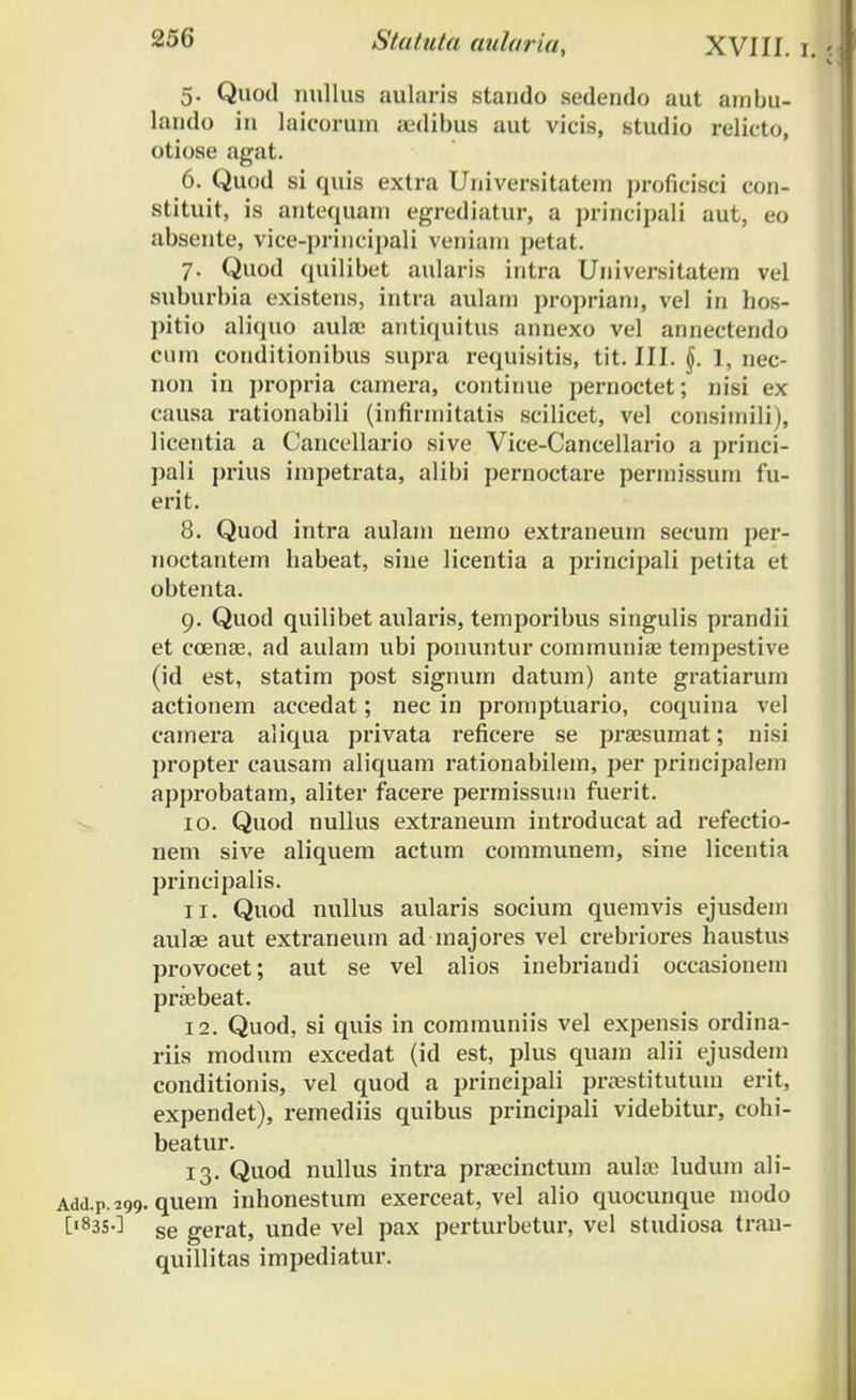 5. Quod nullus aularis stando sedendo aut ambu- lando in laicorurn aedibus aut vicis, studio relieto, otiose agat. 6. Quod si quis extra Universitatem proficisci con- stituit, is antequam egrediatur, a principali aut, eo absente, vice-principali veniam petat. 7. Quod quilibet aularis intra Universitatem vel suburbia existens, intra aulam propriam, vel in hos- pitio aliquo aulaj antiquitus annexo vel annectendo cum conditionibus supra requisitis, tit. III. 1, nec- non in propria camera, continue pernoctet; nisi ex causa rationabili (infirmitatis scilicet, vel consimili), licentia a Cancellario sive Vice-Cancellario a princi- pali prius impetrata, alibi pernoctare permissum fu- erit. 8. Quod intra aulam nemo extraneum secum per- noctantem habeat, sine licentia a principali petita et obtenta. 9. Quod quilibet aularis, temporibus singulis prandii et coenae, ad aulam ubi ponuntur communiae tempestive (id est, statim post signum datum) ante gratiarum actionem accedat; nec in promptuario, coquina vel camera aliqua privata reficere se praesurnat; nisi propter causam aliquam rationabilem, per priricipalem approbatam, aliter facere permissirm fuerit. 10. Quod nullus extraneum introducat ad refectio- nem sive aliquem actum communem, sine licentia principalis. 11. Quod nullus aularis socium quemvis ejusdem aulae aut extraneum ad rnajores vel crebriores haustus provocet; aut se vel alios inebriandi occasionem praebeat. 12. Quod, si quis in communiis vel expensis ordina- riis modum excedat (id est, plus quam alii ejusdern conditionis, vel quod a prineipali pra?stituturn erit, expendet), remediis quibus principali videbitur, cohi- beatur. 13. Quod nullus intra praecincturn aulre ludum ali- Ldd.p.299. quem inhonestum exerceat, vel alio quocunque modo [1835-] se gerat, unde vel pax perturbetur, vel studiosa trarr- quillitas impediatur.