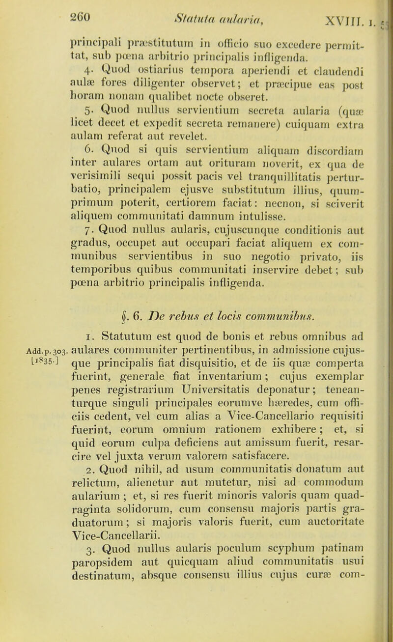 principaii pra;stituturn in officio suo excedere permit- lat, sub poena arbitrio principalis infligenda. 4. Quod ostiarius tempora aperiendi et claudendi nulae fores diligenter observet; et praecipue eas post horam nonam qualibet nocte obseret. 5. Quod nullus servientium secreta aularia (quse licet decet et expedit secreta rernanere) cuiquarn extra aulam referat aut revelet. 6. Quod si quis servientium aliquam discordiam inter aulares ortam aut orituram noverit, ex qua de verisimili sequi possit pacis vel tranquillitatis pertur- batio, principalem ejusve substitutum illius, quum- primum poterit, certiorem faciat: necnon, si sciverit aliquem communitati damnum intulisse. 7. Quod nullus aularis, cujuscunque conditionis aut gradus, occupet aut occupari faciat aliquern ex com- rnunibus servientibus in suo negotio privato, iis ternporibus quibus communitati inservire debet; sub poena arbitrio principalis infligenda. §. 6. De rebus et locis communibus. 1. Statutum est quod de bonis et rebus omnibus ad Add.p.303. aulares communiter pertrnentibus, in admissione cujus- L'^35-] qUe principalis fiat disquisitio, et de irs quae comperta fuerint, generale fiat inventarium; cujus exemplar penes registrarium Universitatis deponatur; teneau- trrrque singuli principales eorumve hseredes, cum offi- ciis cedent, vel cum alias a Vice-Cancellario requisiti fuerint, eorum omnium rationem exhibere; et, si quid eorum culpa deficiens aut amissum fuerit, resar- cire vel juxta verum valorem satisfacere. 2. Quod nihrl, ad usum comrnunitatis dorratum aut relictum, alienetur aut mutetur, nisi ad commodum aularium ; et, si res fuerit minoris valoris quam quad- raginta solidorum, cum consensu majoris partis gra- duatorum; si majoris valoris fuerit, cum auctoritate Vice-Cancellarii. 3. Quod nullus aularis pocrrlum scyphum patinam paropsidem aut quicquam aliud communitatis usui destinatum, absque consensu illius crrjus cura? com-