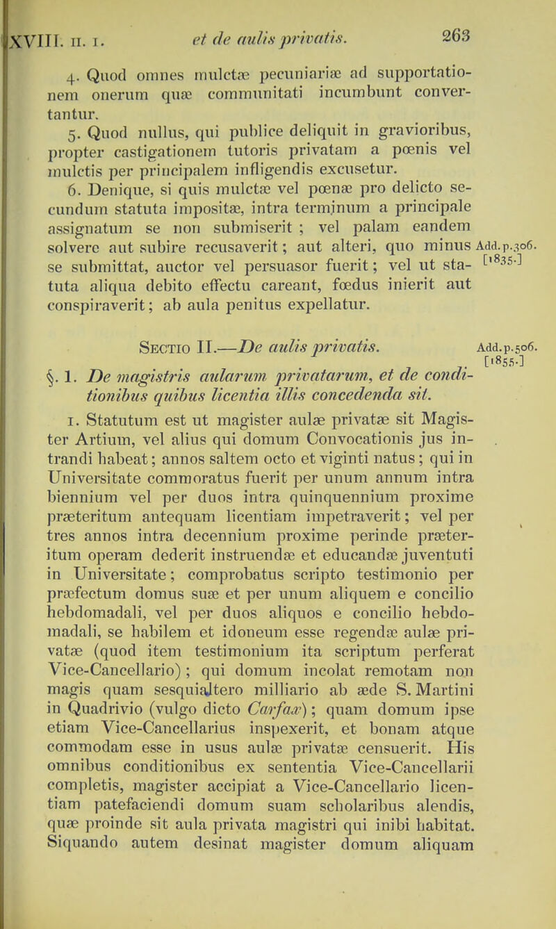 4. Quod omnes mulctoe pecuniariae ad supportatio- nem onerum quai communitati incumbunt conver- tantur. 5. Quod nullus, qui puhlice deliquit in gravioribus, propter castigationem tutoris privatam a poenis vel mulctis per principalem infligendis excusetur. 6. Denique, si quis mulctse vel pcenae pro delicto se- cundum statuta impositae, intra terminum a principale assignatum se non submiserit ; vel palam eandem solverc aut subire recusaverit; aut alteri, quo minus Add.p.306. se submittat, auctor vel persuasor fuerit; vel ut sta- C'8^ tuta aliqua debito effectu careant, fcedus inierit aut conspiraverit; ab aula penitus expellatur. Sectio II.—De aulis privatis. Add.p.506. §. 1. De magistris aularum privatarum, et de condi- tionibus quibus licentia illis concedenda sit. 1. Statutum est ut magister aulae privatae sit Magis- ter Artium, vel alius qui domum Convocationis jus in- trandi habeat; annos saltem octo et viginti natus; qui in Universitate commoratus fuerit per unum annum intra biennium vel per duos intra quinquennium proxime praeteritum antequam licentiam impetraverit; vel per tres annos intra decennium proxime perinde praeter- itum operam dederit instruendse et educandaj juventuti in Universitate; comprobatus scripto testimonio per prasfectum domus suse et per unum aliquem e concilio hebdomadali, vel per duos aliquos e concilio hebdo- madali, se habilem et idoneum esse regendse aulae pri- vatae (quod item testimonium ita scriptum perferat Vice-Cancellario) ; qui domum incolat remotam non magis quam sesquiajtero milliario ab aede S. Martini in Quadrivio (vulgo dicto Carfaa?); quam domum ipse etiam Vice-Cancellarius inspexerit, et bonam atque commodam esse in usus aula? privatae censuerit. His omnibus conditionibus ex sententia Vice-Cancellarii completis, magister accipiat a Vice-Cancellario licen- tiam patefaciendi domum suam scholaribus alendis, quae proinde sit aula privata magistri qui inibi habitat. Siquando autem desinat magister domum aliquam