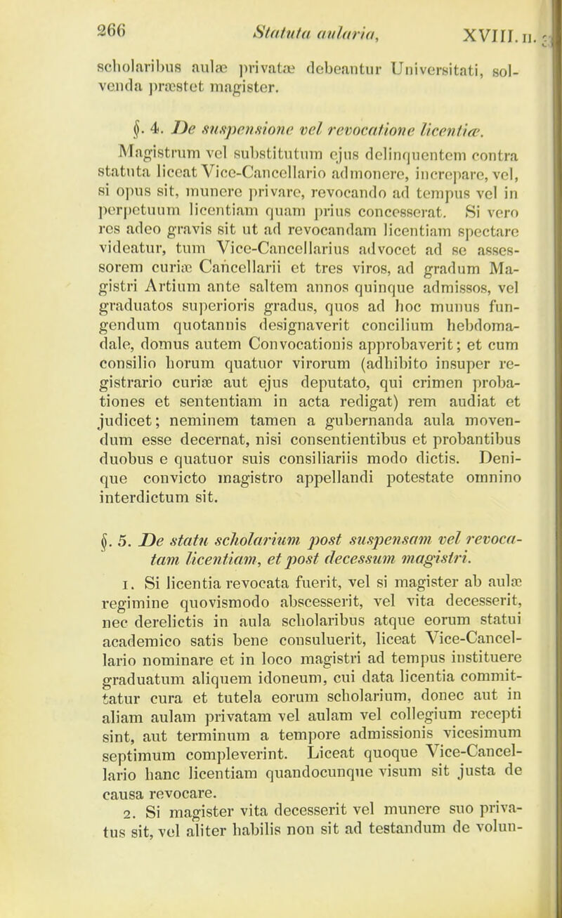 scholaribus aulae privata» debeantur Universitati, sol- venda praestet magister. §. 4. J)e suspensione vel revocatione licentia, Magistrum vel substitutum cjus dclinquentcm eontra statuta liccat Vice-Cancellario admoncre, increpare, vcl, si opus sit, munere privare, revocando ad tempus vel in perpctunm Iicentiam quam prius concesserat. Si vero res adeo gravis sit ut ad revocandam licentiam spectare videatur, tum Vicc-Cancellarius advocet ad se asses- sorem curiic Cahcellarii et tres viros, ad gradum Ma- gistri Artium ante saltem annos quinfjuc admissos, vel graduatos superioris gradus, quos ad hoc munus fun- gendum quotannis designaverit concilium hebdoma- dale, domus autem Convocationis approbaverit; et cum consilio horum quatuor virorum (adhibito insuper re- gistrario curiae aut ejus deputato, qui crimen proba- tiones et sententiam in acta redigat) rem audiat et judicet; neminem tamen a gubernanda aula moven- dum esse decernat, nisi consentientibus et probantibus duobus e quatuor suis consiliariis modo dictis. Deni- que convicto magistro appellandi potestate omnino interdictum sit. ^.5. De statu scholarium post suspensam vel revoea- tam Ucentiam, et post decessum magisiri. 1. Si licentia revocata fuerit, vel si magister ab auloc i-egimine quovismodo abscesserit, vel vita decesserit, nec derelictis in aula scholaribus atque eorum statui acaderaico satis bene consuluerit, liceat Vice-Cancel- lario nominare et in loco magistri ad tempus instituere graduatum aliquem idoneum, cui data licentia commit- tatur cura et tutela eorum scholarium, donec aut in aliam aulam privatam vel aulam vel collegium recepti sint, aut terminum a tempore admissionis vicesimum septimum compleverint. Liceat quoque Vice-Cancel- lario hanc licentiam quandocunque visum sit justa de causa revocare. 2. Si magister vita decesserit vel munere suo priva- tus sit, vel aliter habilis non sit ad testandum de volun-