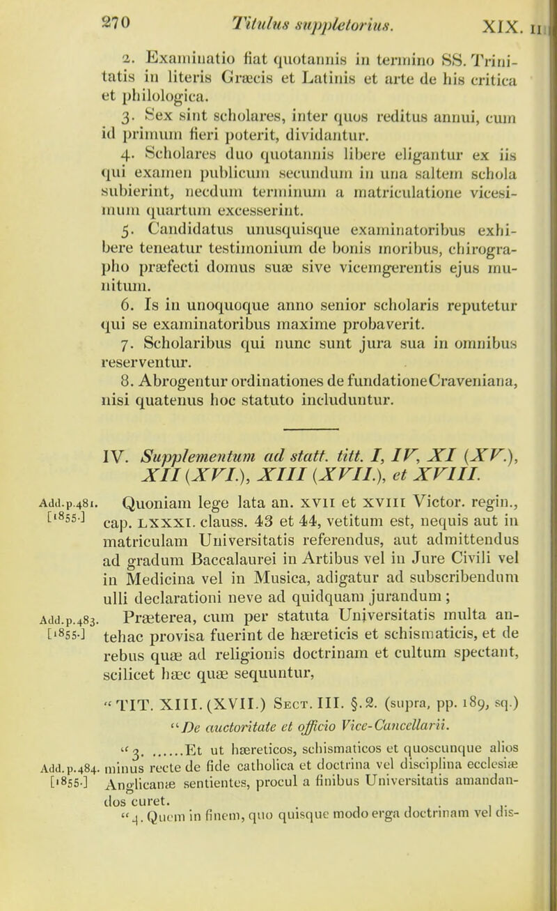 2. Examiuatio fiat quotannia in termino 88. Trini- tatis in literis Gra;cis et Latinis et arte de his critica et philologica. 3. Sex sint scholares, inter quos reditus annui, cum id prinnun fieri poterit, dividantur. 4. Scholares duo quotannis libere eligantur ex iis qui examen publicuin secunduni in una salteni schola subierint, necduin terniinuni a uiatriculatione vicesi- mum quartum excesserint. 5. Candidatus unusquisque exaniinatoribus exhi- bere teneatur testiinoniuin de bonis inoribus, chirogra- pho pra:fecti doinus sua? sive viceingerentis ejus inu- nitum. 6. Is in unoquoque anno senior scholaris reputetur qui se examinatoribus maxime probaverit. 7. Scholaribus qui nunc sunt jura sua in omnibus reserventur. 8. Abrogentur ordinationes de fundationeCraveniana, nisi quatenus hoc statuto includuntur. IV. Supplementum ad statt. titt. I, IV, XI (XV.), XII (XVI ), XIII (XVII.), et XVIII. AJd.p.481. Quoniam lege lata an. xvn et xviii Victor. regin., t1855'-1 cap. lxxxi. clauss. 43 et 44, vetitum est, nequis aut in matriculam Universitatis referendus, aut admittendus ad gradum Baccalaurei in Artibus vel in Jure Civili vel in Medicina vel in Musica, adigatur ad subscribendum ulli declarationi neve ad quidquam jurandum ; Add.p.483. Praeterea, cum per statuta Unjversitatis multa an- ['855O tehac provisa fuerint de haereticis et schismaticis, et de rebus quse ad religionis doctrinam et cultum spectant, scilicet hsec quse sequuntur,  TIT. XIII. (XVII.) Sect. III. §.2. (supra, pp. 189, sq.) De auctoritate et officio Vice-Cancellarii. 2 Et ut hsereticos, schismaticos et quoscunque alios Add.p.484. minus recte de fide catholica et doctrina vel diseiplina ecclesiaj [|855 ] An«lican<e sentientes, procul a finibus Universitatis amandan- dos curet. . 4. Qucm in finem, quo quisque modo erga doctnnam vel dis-