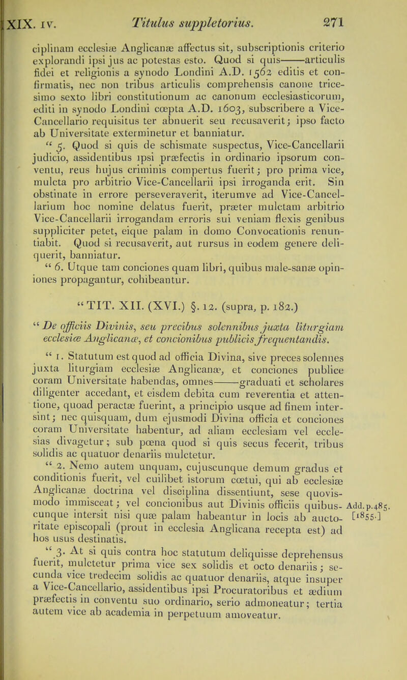 ciplinam ecclesiae Anglicanae affectus sit, subscriptionis criterio explorandi ipsi jus ac potestas esto. Quod si quis articulis fidei et religionis a synodo Londini A.D. 1563 editis et con- firmatis, nec non tribus articulis comprehensis canone trice- simo sexto libri constitutionum ac canonum ecclesiasticoruni, editi in synodo Londini ccepta A.D. 1603, subscribere a Vice- Cancellario requisitus ter abnuerit seu recusaverit; ipso facto ab Universitate exterminetur et banniatur.  5. Quod si quis de schismate suspectus, Vice-Cancellarii judicio, assidentibus lpsi prsefectis in ordinario ipsorum con- ventu, reus hujus criminis compertus fuerit; pro prima vice, mulcta pro arbitrio Vice-Cancellarii ipsi irroganda erit. Sin obstinate in errore perseveraverit, iterumve ad Vice-Cancel- larium hoc nomine delatus fuerit, praeter mulctam arbitrio Vice-Cancellarii irrogandam erroris sui veniam flexis genibus suppliciter petet, eique palam in domo Convocationis renun- tiabit. Quod si recusaverit, aut rursus in eodem genere deli- querit, banniatur.  6. Utque tam conciones quam libri, quibus male-sanae opin- iones propagantur, cohibeantur.  TIT. XII. (XVI.) §. 12. (supra, p. 182.)  De qfficiis Divinis, seu precibus solennibus juxta liturgiam ecclesice Anglicana1, et concionibus publicis jrequentandis.  r. Statutum estquodad oflicia Divina, sive precessolennes juxta Hturgiam ecclesias Anglicanae, et conciones publice coram Universitate habendas, omnes graduati et scholares diligenter accedant, et eisdem debita cum reverentia et atten- tione, quoad peractae fuerint, a principio usque ad finem inter- sint; nec quisquam, dum ejusmodi Divina oflicia et conciones coram Universitate habentur, ad aliam ecclesiam vel eccle- sias divagetur; sub pcena quod si quis secus fecerit, tribus solidis ac quatuor denariis mulctetur.  2. Nemo autem unquam, cujuscunque demum gradus et conditionis fuerit, vel cuilibet istorum ccetui, qui ab ecclesiaj Anglicanas doctrina vel disciplina dissentiunt, sese quovis- modo immisceat; vel concionibus aut Divinis officiis quibus- Add.p.48S. cunque intersit nisi quse palam habeantur in Jocis ab aucto- t,855-] ritate episcopali (prout in ecclesia Anglicana recepta est) ad hos usus destinatis.  3. At si quis contra hoc statutum deliquisse deprehensus fuent, mulctetur prima vice sex solidis et octo denariis; se- cunda vice tredecim solidis ac quatuor denariis, atque insuper a Vrce-Cancellano, assidentibus ipsi Procuratoribus et sedium pnefectis rn conventu suo ordinario, serio admoneatur; tertia autem vice ab academia in perpetuum amoveatur.