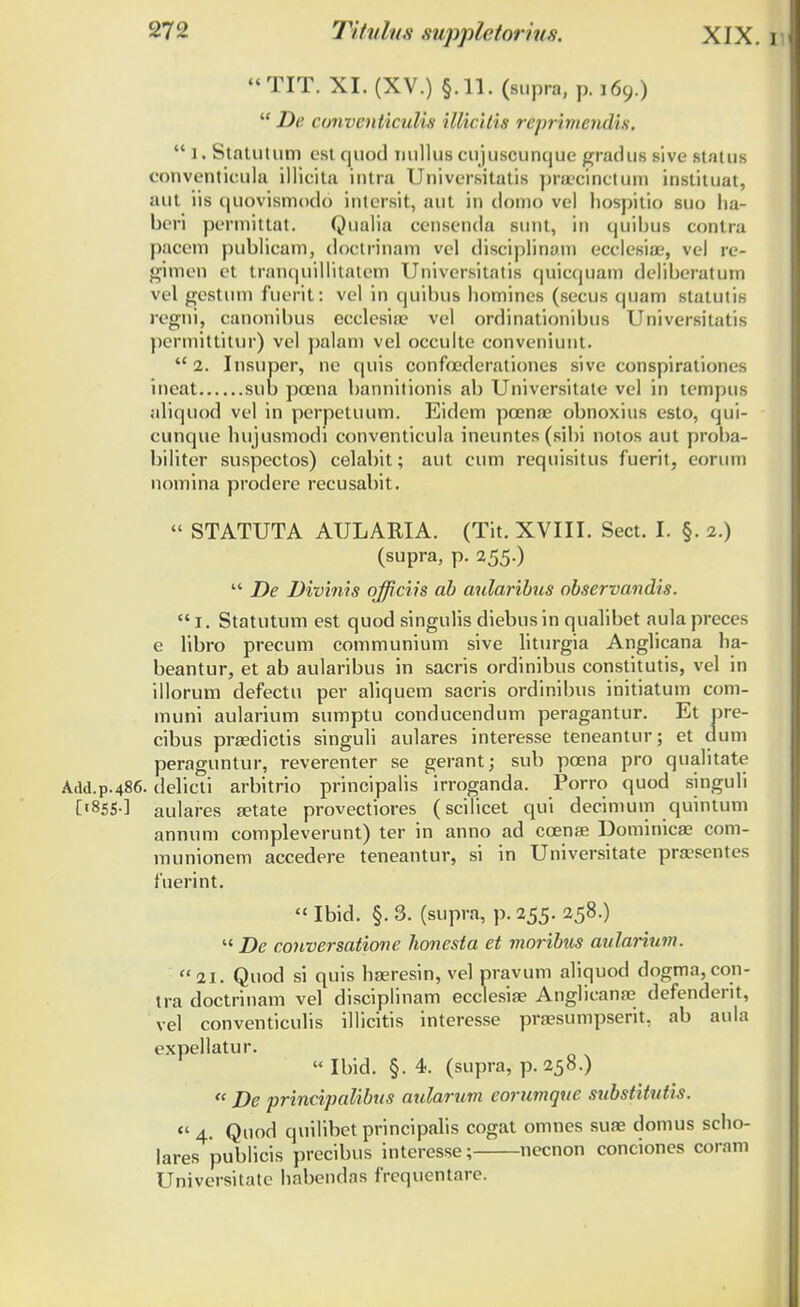 TIT. XI. (XV.) §.11. (siipra, p. 169.)  De conventiculis illiciiis reprimcndis.  1. StnUitum cst quod nullus cujuscunque gradus sive status conventieula illicita intra Universitatis praecinctum instituat, aut iis quovismodo intersit, aut in domo vel hospitio suo ha- bcri permittat. Qualia censcnda sunt, in quibus contra pacem publicam, doctrinam vel disciplinam ecclesiae, vel re- gimen ct tranquillitatem Universitatis quicquam deliberatum vel gestum fuerit: vel in quibus bomines (secus quam statutis regni, canonibus ccclcsiie vel ordinationibus Universitatis permittitur) vel palam vel occulte conveniunt. 2. Insuper, ne quis confoederationes sive conspirationes incat sub pcena bannitionis ab Universitate vel in tempus aliquod vel in perpetuum. Eidem pcenae obnoxius esto, qui- cunque hujusmodi conventicula ineuntes (sibi notos aut proba- biliter suspectos) celabit; aut cum requisitus fuerit, eorum nomina prodere recusabit.  STATUTA AIJLAMA. (Tit. XVIII. Sect. I. §. 2.) (supra, p. 255.) '* De Divinis qfficiis ab aularibus observandis. 1. Statutum est quod singulis diebusin qualibet aula preccs e libro precum communium sive liturgia Anglicana ha- beantur, et ab aularibus in sacris ordinibus constitutis, vel in illorum defectu per aliquem sacris ordinibus initiatum com- muni aularium sumptu conducendum peragantur. Et pre- cibus praedictis singuli aulares interesse teneantur; et dum peraguntur, reverenter se gerant; sub pcena pro qualitate Add.p.486. delicti arbitrio principalis irroganda. Porro quod singuli [1855.] aulares tetate provectiores (scilicet qui decimum quintum annum compleverunt) ter in anno ad ccenae Dominicas com- munionem accedere teneantur, si in Universitate pra?sentes fuerint.  Ibid. §. 3. (supra, p. 255. 258.)  De conversatione honesta et moribus aularium. 21. Quod si quis haeresin, vel pravum aliquod dogma,con- tra doctrinam vel disciplinam ecclesia? Anglicanae defenderit, vel conventiculis illicitis interesse praesumpserit. ab aula expellatur.  Ibid. §. 4. (supra, p. 258.)  De principalibus aularum eorumque substitutli. « 4. Quod quilibet principalis cogat omnes suae domus scho- lares publicis precibus interesse; necnon conciones coram Universitate habendas frequentare.
