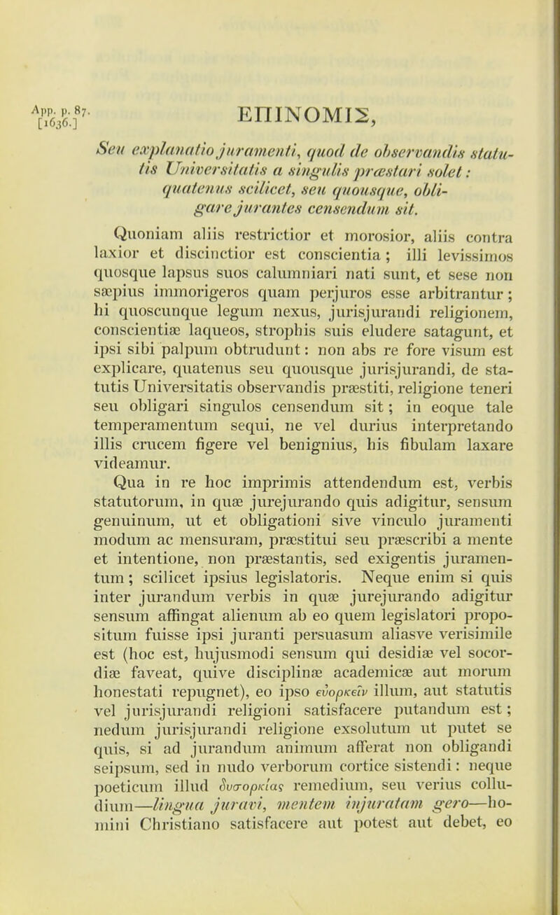 App. p. 87. [1636.] EIIINOMI2, Seu explanatiojuramenti, quod de observandu statu- tis Universitatis a smgutis <pr<estari .solet: quatenus scilicet, seu quousque, obli- garejurantes censendum sit, Quoniam aliis restrictior et morosior, aliis contra laxior et discinctior est conscientia; illi levissimos quosque lapsus suos calumniari nati sunt, et sese non saepius immorigeros quam perjuros esse arbitrantur; hi quoscunque legum nexus, jurisjurandi religionem, conscientiae laqueos, strophis suis eludere satagunt, et ipsi sibi palpum obtrudunt: non abs re fore visum est explicare, quatenus seu quousque jurisjurandi, de sta- tutis Universitatis observandis praestiti, religione teneri seu obligari singulos censendum sit; in eoque tale temperamentum sequi, ne vel durius interpretando illis crucem figere vel benignius, his fibulam laxare videamur. Qua in re hoc imprimis attendendum est, verbis statutorum, in quae jurejurando quis adigitur, sensum genuinum, ut et obligationi sive vinculo juramenti modum ac mensuram, pracstitui seu praescribi a mente et intentione, non praestantis, sed exigentis juramen- tum; scilicet ipsius legislatoris. Neque enim si quis inter jurandum verbis in quae jui'ejurando adigitur sensum affingat alienum ab eo quem legislatori propo- situm fuisse ipsi juranti persuasum aliasve verisimile est (hoc est, hujusmodi sensum qui desidiae vel socor- diae faveat, quive disciplinae academicae aut morum honestati repugnet), eo ipso evopKecv illum, aut statutis vel jurisjurandi religioni satisfacere putandum est; nedum jurisjurandi religione exsolutum ut putet se quis, si ad jurandum animum afferat non obligandi seipsum, sed in nudo verborum cortice sistendi: neque poeticum illud SucropKla$ remediuin, seu verius collu- dium—lingua juravi, mentem injuratam gero—ho- mini Christiano satisfacere aut potest aut debet, eo