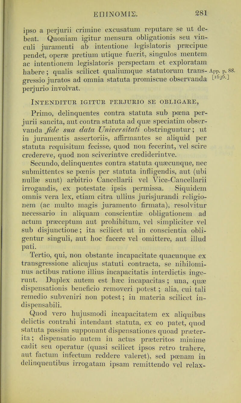 ipso a perjurii crimine excusatum reputare se ut de- beat. Quoniam igitur mensura obligationis seu vin- culi juramenti ab intentione legislatoris praecipue pendet, operae pretium utique fuerit, singulos mentem ac intentionem legislatoris perspectam et exploratam habere; qualis scilicet qualiumque statutorum trans- APP. P gressio juratos ad omnia statuta promiscue observanda Ll636 perjurio involvat. INTENDITUR IGITUlt PERJURIO SE OBLIGARE, Primo, delinquentes contra statuta sub poena per- jurii sancita, aut contra statuta ad quae speciatim obser- vanda fide sua clata Universitati obstringuntur; ut in juramentis assertoriis, affirmantes se aliquid per statuta requisitum fecisse, quod non fecerint, vel scire credereve, quod non sciverintve crediderintve. Secundo, delinquentes contra statuta qusecunque, nec submittentes se pcenis per statuta infligendis, aut (ubi nullae sunt) arbitrio Cancellarii vel Vice-Cancellarii irrogandis, ex potestate ipsis permissa. Siquidem omnis vera lex, etiam citra ullius jurisjurandi religio- nem (ac multo magis juramento firmata), resolvitur necessario in aliquam conscientiae obligationem ad actum praeceptum aut prohibitum, vel simpliciter vel sub disjunctione; ita scilicet ut in conscientia obli- gentur singuli, aut hoc facere vel omittere, aut illud pati. Tertio, qui, non obstante incapacitate quacunque ex transgressione alicujus statuti contracta, se nihilomi- mis actibus ratione illius incapacitatis interdictis inge- runt. Duplex autem est haec incapacitas ; una, quae dispensationis beneficio removeri potest; alia, cui tali remedio subveniri non potest; iri materia scilicet in- dispensabili. Quod vero hujusmodi incapacitatem ex aliquibus delictis contrahi intendant statuta, ex eo patet, quod statuta passim supponant dispensationes quoad praeter- ita; dispensatio autem in actus praeteritos minime cadit seu operatur (quasi scilicet ipsos retro trahere, aut factum infectum reddere valeret), sed poenam in delinquentibus irrogatam ipsam remittendo vel relax-