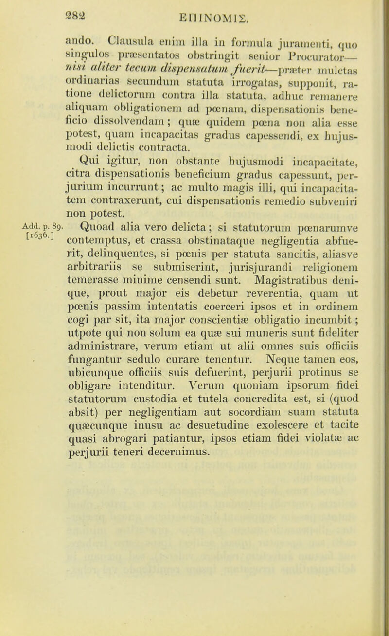 ando. Clausula enim Ula in formula jurauieuti, quo singulos pnesentatos obstringit senior Proeurator— nisi aliter teeum dispensatum fuerit—prseter mulctas ordinarias secundum statuta irrogatas, supponit, ra- tione delictorum contra illa statuta, adliue remanere aliquam obligationem ad pocriam, dispensationis bene- fieio dissolvendaxn; quaj quidem poena non alia esse potest, quam ineapacitas gradus capessendi, ex hujus- modi delietis contracta. Qui igitur, non obstante hujusuiodi incapacitate, citra dispensationis benefieium gradus capessiint, per- jurium incurrunt; ac multo magis illi, qui incapacita- tem contraxerunt, cui dispensationis remedio subveniri non potest. Add. p. 89. Quoad alia vero delicta; si statutorum poenarumve [l63&'-' contemptus, et crassa obstinataque negligentia abfue- rit, delinquentes, si poenis per statuta sancitis, aliasve arbitrariis se submiserint, jurisjurandi religionem temerasse minime censendi sunt. Magistratibus deni- que, prout major eis debetur reverentia, quam ut poenis passim intentatis coerceri ipsos et in ordinem cogi par sit, ita major conscientise obligatio incumbit; utpote qui non solum ea quae sui muneris sunt fideliter administrare, verum etiam ut alii omnes suis ofiiciis fungantur sedulo curare tenentur. Neque tamen eos, ubicunque officiis suis defuerint, perjurii protinus se obligare intenditur. Verum quoniam ipsorum fidei statutorum custodia et tutela concredita est, si (quod absit) per negligentiam aut socordiam suam statuta quaecunque inusu ac desuetudine exolescere et tacite quasi abrogari patiantur, ipsos etiam fidei violatae ac perjurii teneri decernimus.