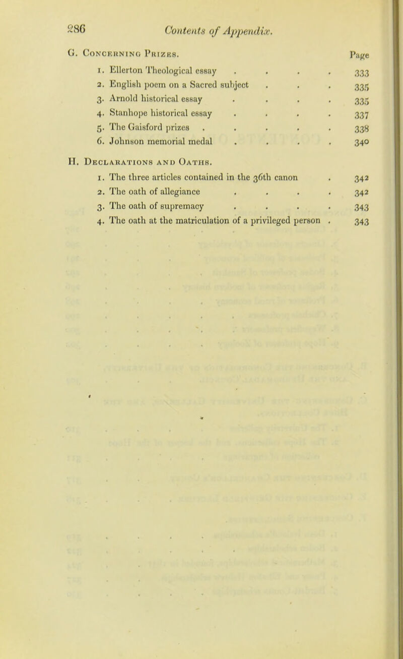 G. Conceuning Pkizks. Page 1. Ellerton Theological essay .... 333 2. English poem on a Sacred suhject . . . 3315 3. Arnold historical essay .... 335 4. Stanhope historical essay .... 337 5. The Gaisford prizes ..... 33^ 6. Johnson memorial mcdal .... 340 H. Declauations and Oathb. 1. The three articles contained in the 36U1 canon . 342 2. The oath of allegiance .... 342 3. The oath of supremacy .... 343 4. The oath at the matriculation of a privileged person . 343
