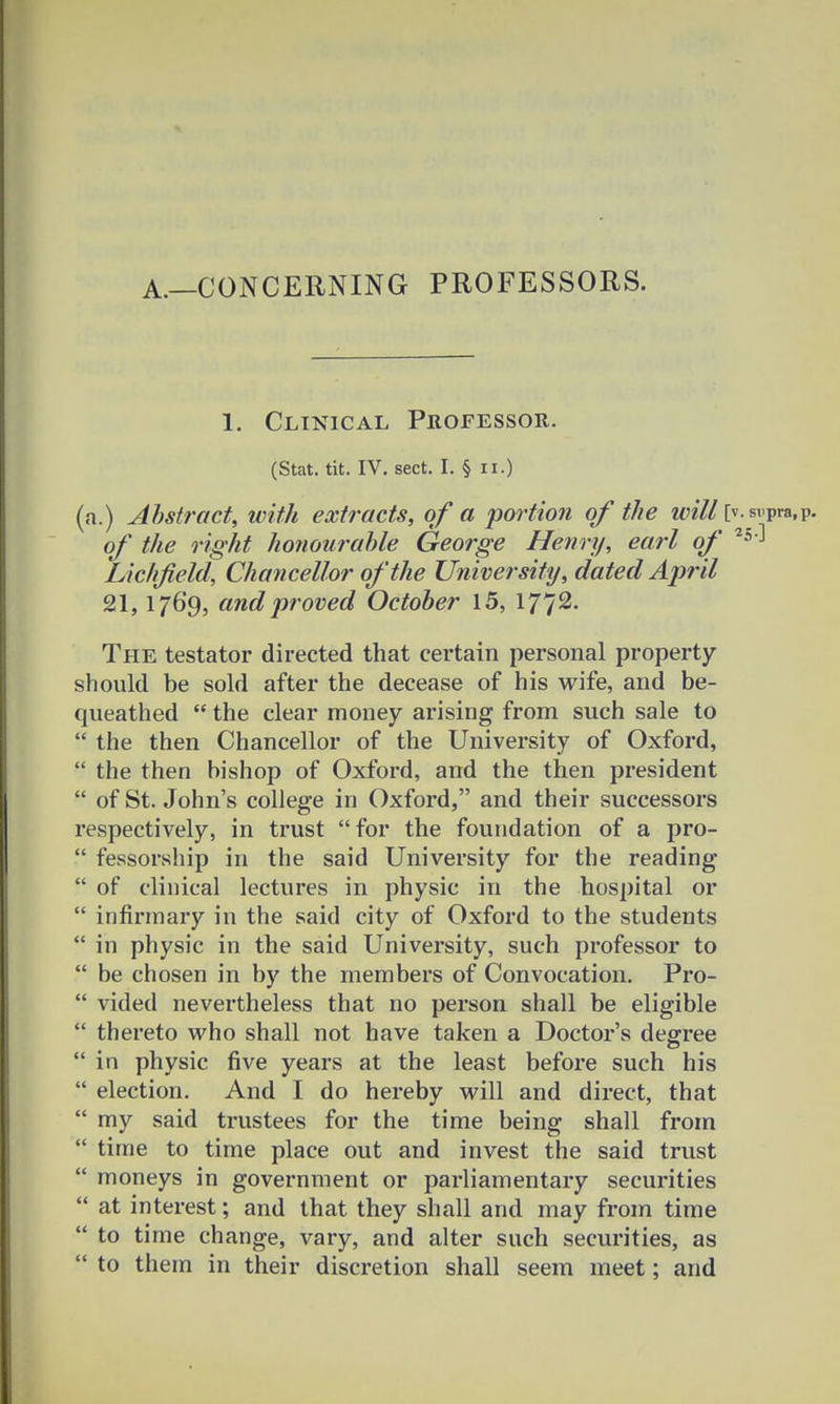 A.—CONCERNING PROFESSORS. 1. Clinical Proeessor. (Stat. tit. IV. sect. I. § n.) (a.) Ahstract, with extracts, of a portion of the will [v.s»pra,p. of the right honourahle George Henry, earl of 2^ Lichfield, Chancellor ofthe University, dated April 21,1769, andproved October 15, 1772. The testator directed that certain personal property should be sold after the decease of his wife, and be- queathed  the clear money arising from such sale to  the then Chancellor of the University of Oxford,  the then bishop of Oxford, and the then president  of St. John's college in Oxford, and their successors respectively, in trust for the foundation of a pro-  fessorship in the said University for the reading  of clinical lectures in physic in the hospital or  infirmary in the said city of Oxford to the students  in physic in the said University, such professor to  be chosen in by the members of Convocation. Pro-  vided nevei'theless that no person shall be eligible  thereto who shall not have taken a Doctor's degree  in physic five years at the least before such his  election. And I do hereby will and direct, that  my said trustees for the time being shall from  time to time place out and invest the said trust  moneys in government or parliamentary securities  at interest; and that they shall and may from time  to time change, vary, and alter such securities, as  to them in their discretion shall seem meet; and