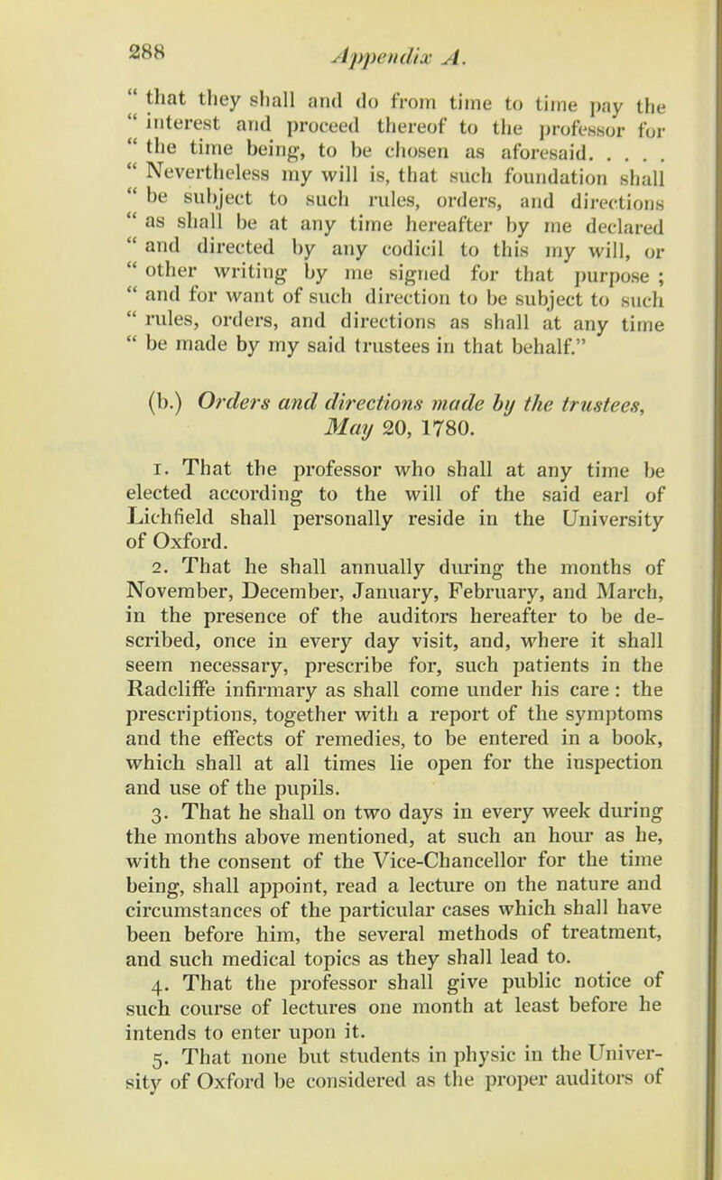 28H  tliat they shall and do from time to tiine pay the ' interest and proceed thereof to the professor for  the time being, to be chosen as aforesaid x Nevertheless my will is, that such foundation shall  be subject to such rules, orders, and directions  as shall be at any time hereafter by me declared  and directed by any codicil to this my will, or  other writiug by me signed for that purpose ;  and for want of such direction to be subject to such  rules, orders, and directions as shall at any time  be made by my said trustees in that behalf. (b.) Orders and directions made by the trustees, May 20, 1780. 1. That the professor who shall at any time be elected according to the will of the said earl of Lichfield shall personally reside in the University of Oxford. 2. That he shall annually during the months of November, December, January, February, and March, in the presence of the auditors hereafter to be de- scribed, once in every day visit, and, where it shall seem necessary, prescribe for, such patients in the RadclifFe infirmary as shall come under his care : the prescriptions, together with a report of the symptoms and the efTects of remedies, to be entered in a book, which shall at all times lie open for the iuspection and use of the pupils. 3. That he shall on two days in every week during the months above mentioned, at such an hour as he, with the consent of the Vice-Chancellor for the time being, shall appoint, read a lecture on the nature and circumstances of the particular cases which shall have been before him, the several methods of treatment, and such medical topics as they shall lead to. 4. That the professor shall give public notice of such course of lectures one month at least before he intends to enter upon it. 5. That none but students in physic in the Univer- sity of Oxford be considered as the proper auditors of