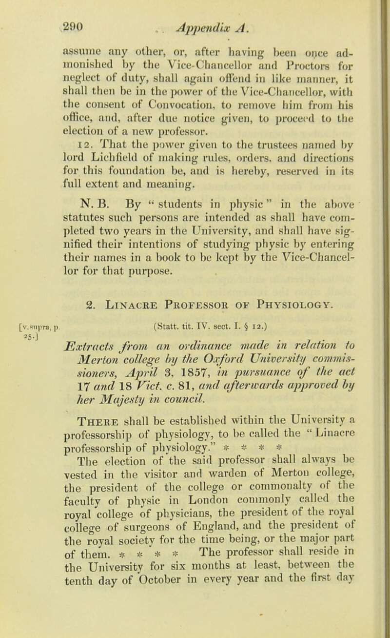 assunie any other, or, after having been once ad- monished hy the Vice-Clmncellor and Proctors for neglect of duty, shall again offend in like nianner, it shall then be in the power of the Vice-Chancellor, with the consent of Convocation, to remove hirn froin his office, and, after due notice given, to proceed to the election of a new professor. 12. That the power given to the trustees nanied by lord Lichfield of niaking rules, orders, and directions for this foundation be, and is hereby, reserved in its full extent and raeaning. N. B. By  students in physic in the above statutes such persons are intended as shall have com- pleted two years in the University, and shall have sig- nified their intentions of studying physic by entering their narnes in a book to be kept by the Vice-Chancel- lor for that purpose. 2. Linacre Professor of Physiology. [v.supra,p. (Statt. tit. IV. sect. I. § 12.) Extracts from an ordinance made in relation to Merton college hy the Oxford University commis- sioners, April 3, 1857, in pursuance of the act 17 and 18 Vict. c. 81, and afterwards approved hy her Majesty in council. There shall be established within the University a professorship of physiology, to be called the  Linacre professorship of physiology. * * * * The election of the said professor shall always be vested in the visitor and warden of Merton college, the president of the college or commonalty of the faculty of physic in London commonly called the royal 'college of physicians, the president of the royal college of surgeons of England, and the president of the royal society for the time being, or the major part of them. * * * * The professor shall reside in the University for six months at least, between the tenth day of October in every year and the first day