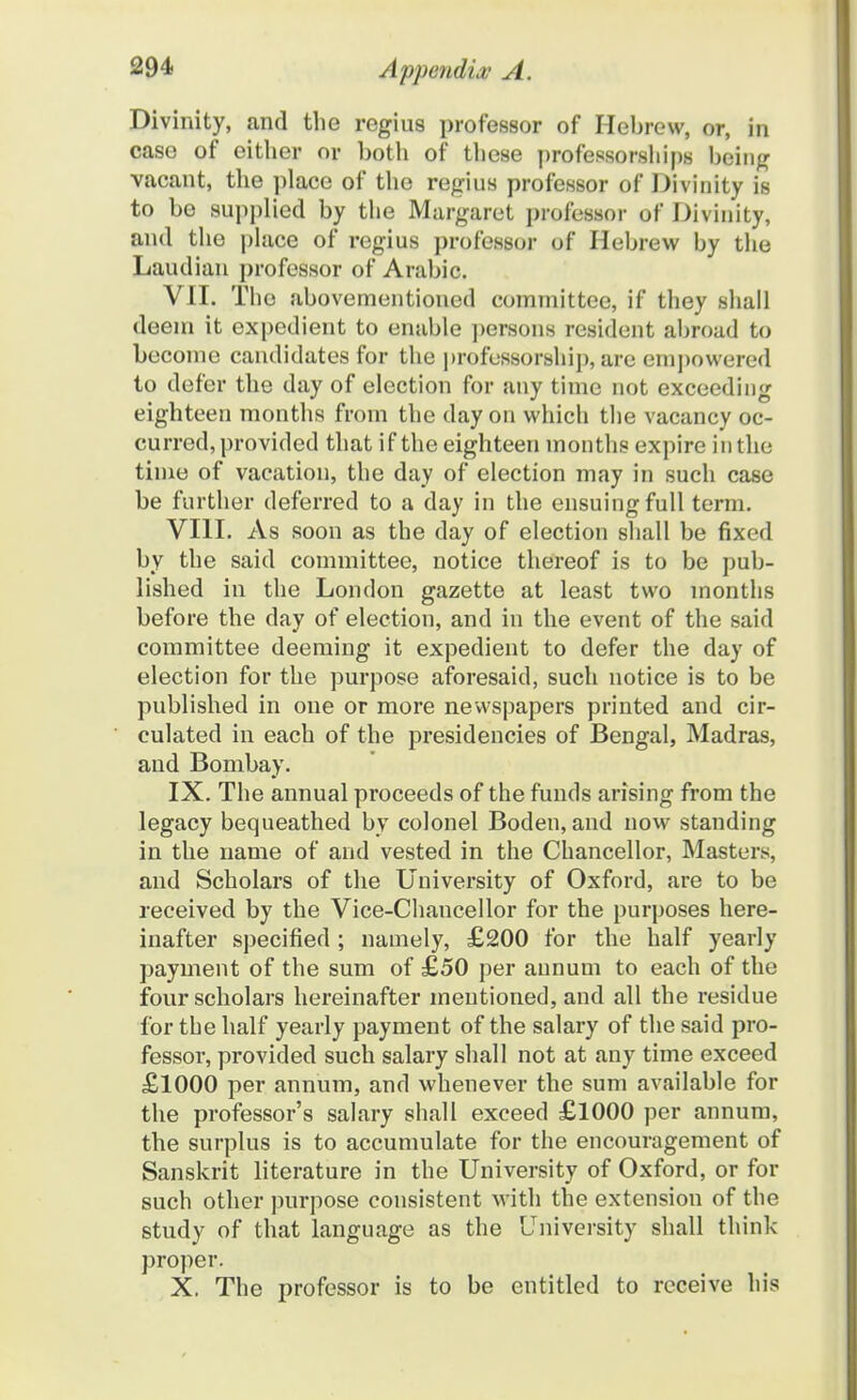 Divinity, and the regius professor of Hebrew, or, in case of either or botli of tbese professorships being vacant, tbe place of tbe regius professor of Divinity is to be supplied by tbe Margaret professor of Divinity, and tbe place of regius professor of Hebrew by tbe Laudian professor of Arabic. VII. Tbo abovementioned committee, if they sball deem it expedient to enable persons resident abroad to become candidates for tbe professorsbip, are empowered to defer the day of election for any time not exceeding eighteen months from tbe day on which tlie vacancy oc- curred, provided that if the eighteen months expire in the time of vacatiou, the day of election may in such case be further deferred to a day in the ensuingfull term. VIII. As soon as the day of election shall be fixed by the said committee, notice thereof is to be pub- lished in the London gazette at least two months before tbe day of election, and in the event of the said committee deeming it expedient to defer the day of election for the purpose aforesaid, such notice is to be published in one or more newspapers printed and cir- culated in each of the presidencies of Bengal, Madras, and Bombay. IX. The annual proceeds of the funds arising from the legacy bequeathed by colonel Boden, and now standing in the name of and vested in the Chancellor, Masters, and Scholars of the University of Oxford, are to be received by the Vice-Chancellor for the purposes here- inafter specified ; namely, £200 for the half yearly payment of the sum of £50 per aunum to each of the four scholars hereinafter mentioned, and all the residue for tbe half yearly payment of the salary of the said pro- fessoi-, provided such salary shall not at any time exceed £1000 per annum, and whenever the sum available for tbe professor's salary sball exceed £1000 per annum, the surplus is to accumulate for the encouragement of Sanskrit literature in the University of Oxford, or for such other purpose consistent with the extension of the study of that language as the University shall think proper. X. The professor is to be entitled to receive his