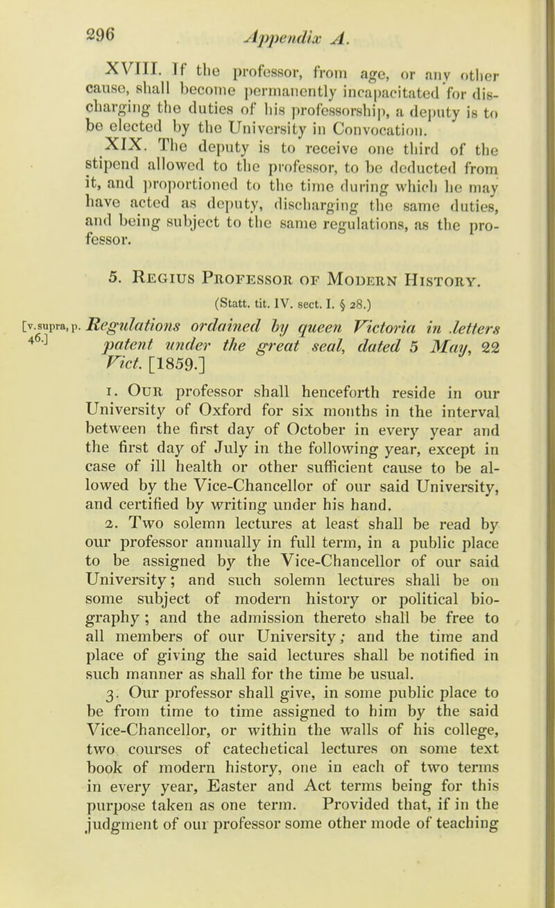 XVIII. If tlio professor, from age, or any otlier causo, shall becoine permancntly incapacitatedfor dis- charging the duties of his professorship, a deputy is to be elected by the Univcrsity in Convocation. XIX. The deputy is to receive one third of the stipend allowed to the professor, to be deducted from it, and proportioned to the time during which he may have acted as deputy, discharoing the same duties, and being subject to the same rcgulations, as the pro- fessor. 5. Regius Professor of Modern History. (Statt. tit. IV. sect. I. § 28.) [v.supva.p. Regulations ordained by queen Victoria in .letters 46:1 patent under the great seal, dated 5 May, 22 Vict. [1859.] 1. Our professor shall henceforth reside in our University of Oxford for six months in the interval between the first day of October in every year and the first day of July in the following year, except in case of ill health or other sufficient cause to be al- lowed by the Vice-Chancellor of our said University, and certified by writing under his hand. 2. Two solemn lectures at least shall be read by our professor annually in full term, in a public place to be assigned by the Vice-Chancellor of our said University; and such solemn lectures shall be 011 some subject of modern history or political bio- graphy ; and the admission thereto shall be free to all members of our University; and the time and place of giving the said lectures shall be notified in such manner as shall for the time be usual. 3. Our professor shall give, in some public place to be from time to time assigned to him by the said Vice-Chancellor, or within the walls of his college, two courses of catechetical lectures on some text book of modern history, one in each of two terms in every year, Easter and Act terms being for this purpose taken as one term. Provided that, if in the judgment of our professor some other mode of teaching