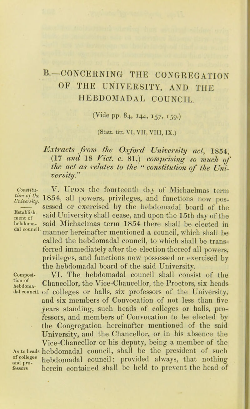 B.—CONCERNING THE CONGREGATION OF TIIE UNIVERSITY, AND TIIE IIEBDOMADAL COUNCIL. (Vide pp. 84, 144, 157, *59«) (Statt. titt. VI, VII, VIII, IX.) Extracts from the Oxford Univer.sity act, 1854, (17 and 18 Vict. c. 81,) comprising so much of the act as relates to the  constitution of the Uni- versity^ Vomtitu- V. Upon the fourteenth day of Michaelmas term Univefsity. 1854> a11 powers, privileges, and functions now pos- —- sessed or exercised by the hebdomadal board of the mentbofh University shall cease, and upon the 15th day of the hebdoma- said Michaelmas term 1854 there shall be elected in dsi councii. manner hereinafter mentioned a council, which shall be called the hebdomadal council, to which shall be trans- ferred immediately after the election thereof all powers, privileges, and functions now possessed or exercised by the hebdomadal board of the said University. Composi- VI. The hebdomadal council shall consist of the hebdoLa- Chancellor, the Vice-Chancellor, the Proctors, six heads daicoundi. of colleges or halls, six professors of the University, and six members of Convocation of not less than five years standing, such heads of colleges or halls, pro- fessors, and members of Convocation to be elected by the Congregation hereinafter mentioned of the said University, and the Chancellor, or in his absence the Vice-Chancellor or his deputy, being a member of the As toheads hebdomadal council, shall be the president of such andpicT3 hebdomadal council: ]>rovided always, that nothing fessors herein contained shall he held to prevent the head of