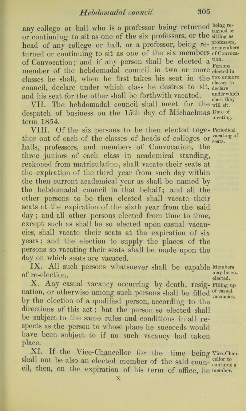 any college or hall who is a professor being returned be;nfdre; or continuing to sit as one of the six professors, or the sitting as head of any college or hall, or a professor, being re- JjJJSti turned or continuing to sit as one of the six members of Convoca- of Convocatiou; and if any person shall be elected a p°n'ong member of the hebdomadal councii in two or more elected in classes he shall, when he first takes his seat in the ^°°/gm°re council, declare under which class he desires to sit, deciare and his seat for the other shall be forthwith vacated. ^J^011 VII. The hebdomadal council shall meet for the will sit. despatch of business on the 15th day of Michaelmas Date.of 4. iura meeting. term 1854. VIII. Of the six persons to be then elected toge- Periodicai ther out of each of the classes of heads of colleges or ^tagtmg of halls, professors, and members of Convocation, the three juniors of each class in academical standing, reckoned from matriculation, shall vacate their seats at the expiration of the third year from such day within the then current academical year as shall be named by the hebdomadal council in that behalf; and all the other persons to be then elected shall vacate their seats at the expiration of the sixth year from the said day; and all other persons elected from time to time, except such as shall be so elected upon casual vacan- cies, shall vacate their seats at the expiration of six years; and the election to supply the places of the persons so vacating their seats shall be made upon the day on which seats are vacated. IX. All such persons whatsoever shall be capable Members ofre-election. Sebere- X. Auy casual vacancy occurring by death, resig-Fmii>g up nation, or otherwise among such persons shall be filled of casu.al 1,1 i f. Tn i vacancies. by tlie election ot a qualined person, according to the directions of this act; but the person so elected shall be subject to the same rules and conditions in all re- spects as the person to whose place he succeeds would have been subject to if no such vacancy had taken place. XI. If the Vice-Chancellor for the time being Vice-Chan- shall not be also an elected member of the said coun-^lltinuea cil, then, on the expiration of his term of office, he member. x