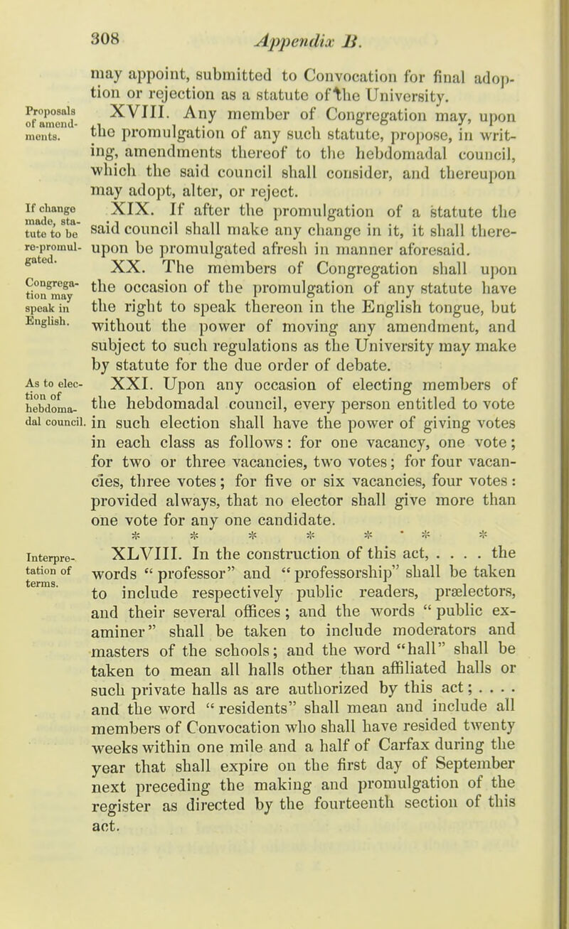 may appoint, submitted to Convocation for fiual adop- tion or rejection as a statute of W\q University. rrXcnli- XVIII. Any member of Congregation may, upon menta. fUG promulgation of any such statute, propose, in writ- ing, amendments thereof to the hebdomadal council, which the said council shall consider, and thereupon may adopt, alter, or reject. mad^sto XIX. If after the promulgation of a statute the tutoVbe sai^ council shall make any change in it, it shall there- ro-promui- upon be promulgated afresh in manner aforesaid. XX. The members of Congregation shall upon tionSm.T tne occas^on °f tne promulgation of any statute liave speak in the right to speak thereon in the English tongue, but Engiish. -without the power of moving any amendment, and subject to such regulations as the University may make by statute for the due order of debate. As to eiec- XXI. Upon any occasion of electing members of hebdoma- ^he hebdomadal couucil, every person entitled to vote dai coundi. in such election shall have the power of giving votes in each class as follows: for one vacancy, one vote; for two or three vacancies, two votes; for four vacan- cies, three votes; for five or six vacancies, four votes: provided always, that no elector shall give more than one vote for any one candidate. . ■ # .* * * # ' 1?. * interpre- XLVIII. In the construction of this act, .... the tation of WOrds  professor and  professorship shall be taken to include respectively public readers, praelectors, and their several offices; and the words  public ex- aminer shall be taken to include moderators and masters of the schools; and the word hall shall be taken to mean all halls other than affiliated halls or such private halls as are authorized by this act; . . . . and the word  residents shall mean and include all members of Convocation who shall have resided twenty weeks within one mile and a half of Carfax during the year that shall expire on the first day of September next preceding the making and promulgation of the register as directed by the fourteenth section of this act.