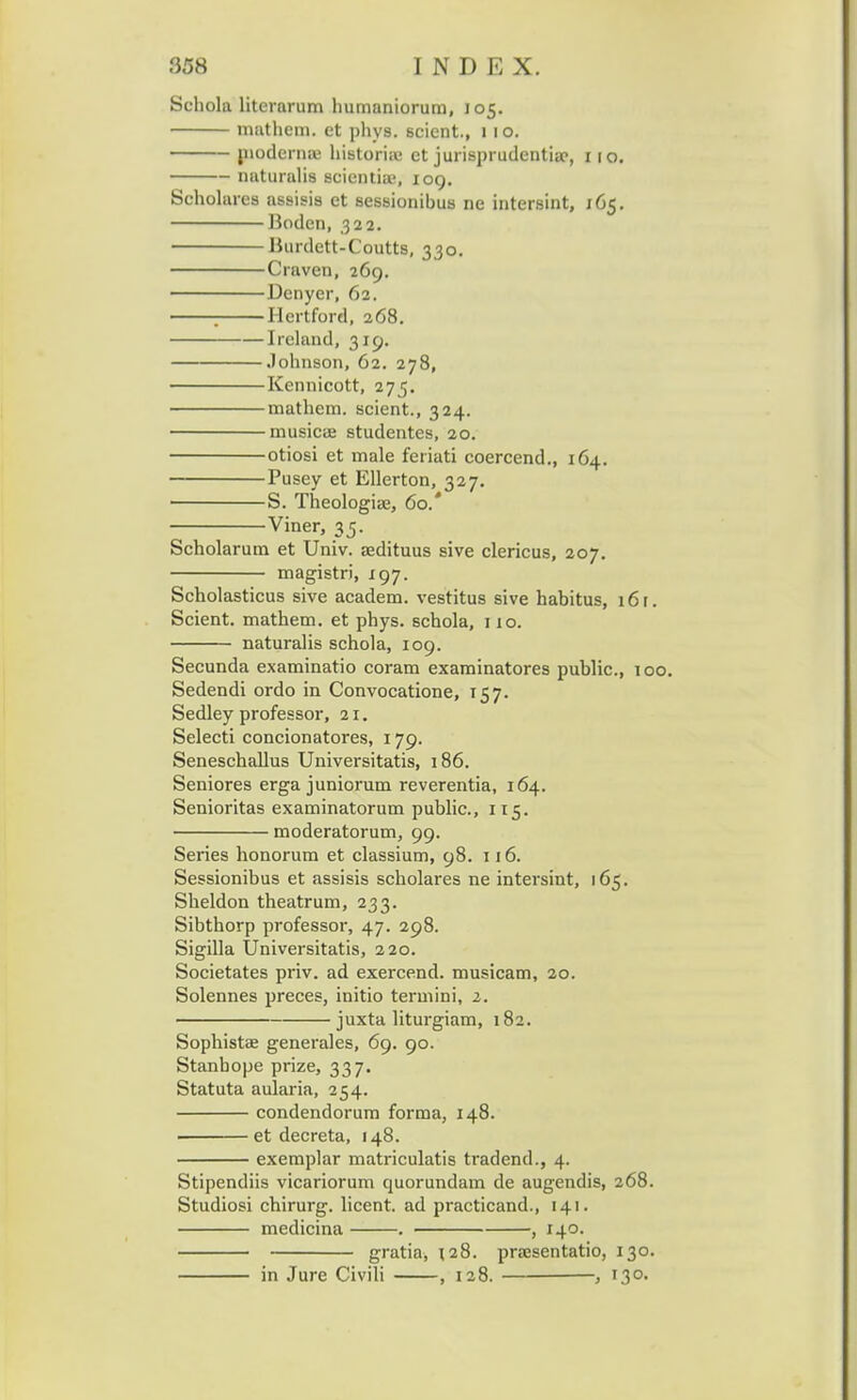Schola litcrarum humaniorum, 105. mathem. ct phys. scient, 11 o. niodernaj historia; ct jurisprudentia?, 110. naturalis scientia-, 109. Scholares assisis et sessionibus ne intersint, 165. Bodcn, 322. Burdett-Coutts, 330. Craven, 269. Denyer, 62. ; Hertford, 268. Ireland, 319. Johnson, 62. 278, Kennicott, 275. mathem. scient., 324. musicae studentes, 20. otiosi et male feriati coercend., 164. Pusey et Ellerton, 327. S. Theologiae, 60.' Viner, 35. Scholarum et Univ. aedituus sive clericus, 207. magistri, 197. Scholasticus sive academ. vestitus sive habitus, 16 r. Scient. mathem. et phys. schola, 110. naturalis schola, 109. Secunda examinatio coram examinatores public, 100. Sedendi ordo in Convocatione, 157. Sedley professor, 21. Selecti concionatores, 179. Seneschallus Universitatis, 186. Seniores erga juniorum reverentia, 164. Senioritas examinatorum public, 115. moderatorum, 99. Series honorum et classium, 98. 116. Sessionibus et assisis scholares ne intersint, 165. Sheldon theatrum, 233. Sibthorp professor, 47. 298. Sigilla Universitatis, 220. Societates priv. ad exercend. musicam, 20. Solennes preces, initio termini, 2. juxta liturgiam, 182. Sophistae generales, 69. 90. Stanbope prize, 337. Statuta aularia, 254. condendorum forma, 148. et decreta, 148. exemplar matriculatis tradend., 4. Stipendiis vicariorum quorundam de augendis, 268. Studiosi chirurg. licent. ad practicand., 141. medicina . , 140. gratia, r.28. praesentatio, 130. in Jure Civili , 128. , 130.