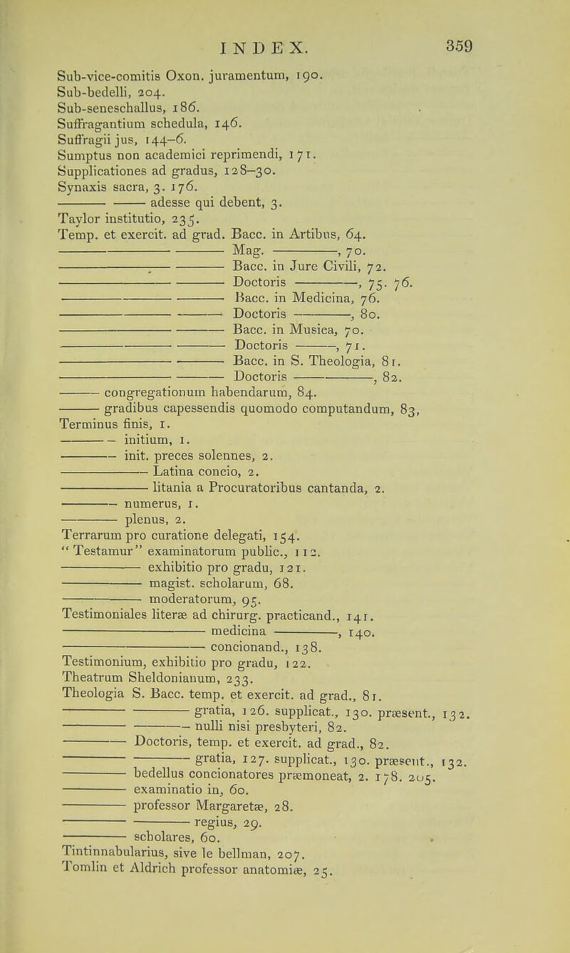 Sub-vice-comitis Oxon. juramentum, 190. Sub-betlelli, 204. Sub-seneschallus, 186. Suffragantium schedula, 146. Suffragii jus, 144-6. Sumptus non academici reprimendi, 171. Supplicationes ad gradus, 128-30. Synaxis sacra, 3. 176. adesse qui debent, 3. Taylor institutio, 235. Temp. et exercit. ad grad. Bacc. in Artibus, 64. Mag. , 70. ; Bacc. in Jure Civili, 72. Doctoris , 75. 76. Bacc. in Medicina, 76. Doctoris , 80. Bacc. in Musica, 70. ■ Doctoris , 71. ■ Bacc. in S. Theologia, 8r. Doctoris , 82. congregationum habendarum, 84. gradibus capessendis quomodo computandum, 83, Terminus finis, 1. initium, 1. init. preces solennes, 2. Latina concio, 2. litania a Procuratoribus cantanda, 2. numerus, 1. plenus, 2. Terrarum pro curatione delegati, 154. Testamur examinatorum public, 112. exhibitio pro gradu, 121. ■ magist. scholarum, 68. moderatorum, 95. Testimoniales litera ad chirurg. practicand., 141. medicina , 140. concionand., 138. Testimonium, exhibitio pro gradu, 122. Theatrum Sheldonianum, 233. Theologia S. Bacc. temp. et exercit. ad grad., 81. gratia, 126. supplicat, 130. praesent, 132. nulli nisi presbyteri, 82. Doctoris, temp. et exercit. ad grad., 82. gratia, 127. supplicat, 130. praesent., 132. bedellus concionatores prsemoneat, 2. 178. 205. examinatio in, 60. professor Margareta?, 28. regius, 29. scholares, 60. Tintinnabularius, sive le bellman, 207. Tomlin et Aldrich professor anatomise, 25.