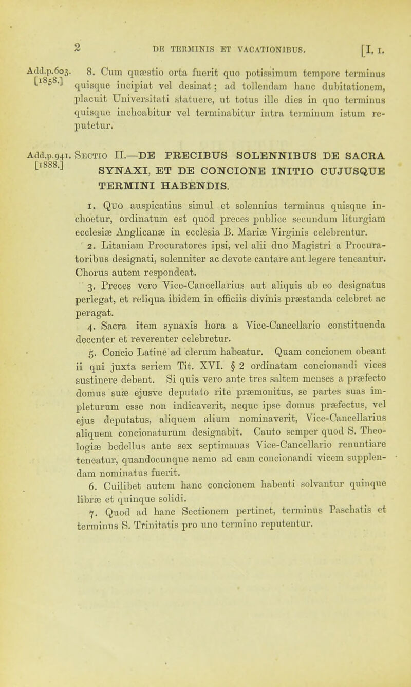 AdcLp.603. 8. Cum quaestio orta fuerit quo potisHimum tempore terminus Ll8580 qVliSque incipiat vel desinat; ad tollcndam hanc dubitationem, placuit, Universitati statuere, ut totus ille dies in quo terminus quisque inchoabitur vel terminabitur intra terminum istum re- putetur. A.ld.p 941. Sectio II.—DE PRECIBITS SOLENNIBUS DE SACRA 1 ,J SYNAXI, ET DE CONCIONE INITIO CUJUSQUE TERMINI HABENDIS. 1. Quo auspicatius simul et solennius terminus quisque in- cboctur, ordinatum est quod preces publice secundum liturgiam ecclesiae Anglicanse in ecclesia B. Marise Virginia celebrentur. 2. Litaniam Procuratores ipsi, vel alii duo Magistri a Procura- toribus designati, solenniter ac devote cantare aut legere teneantur. Chorus autem respondeat. 3. Preces vero Vice-Cancellarius aut aliquis ab eo designatus perlegat, et reliqua ibidem in officiis divinis prtestanda celebret ac peragat. 4. Sacra item synaxis liora a Vice-Cancellario constituenda decenter et reverenter celebretur. 5. Concio Latine ad clerum habeatur. Quam concionem obeant ii qui juxta seriem Tit. XVI. § 2 ordinatam concionaudi vices sustinere debent. Si quis vero ante tres saltern menses a praefecto domus suae ejusve deputato rite prseinonitus, se partes suas im- pleturum esse non indicaverit, neque ipse domus prrefectus, vel ejus deputatus, aliquem alium nomiuaverit, Vice-Cancellarius aliquem concionaturum designabit. Cauto semper quod S. Theo- logise bedellus ante sex septimanas Vice-Cancellario renuntiare teneatur, quandocunque nemo ad earn concionandi vicem supplen- dam nominatus fuerit. 6. Cuilibet autem hanc concionem habenti solvantur quinque librae et quinque solidi. 7. Quod ad hanc Sectionem pertinet, terminus Paschatis et termiims S. Trinitatis pro 11110 terniiuo rcputentur.