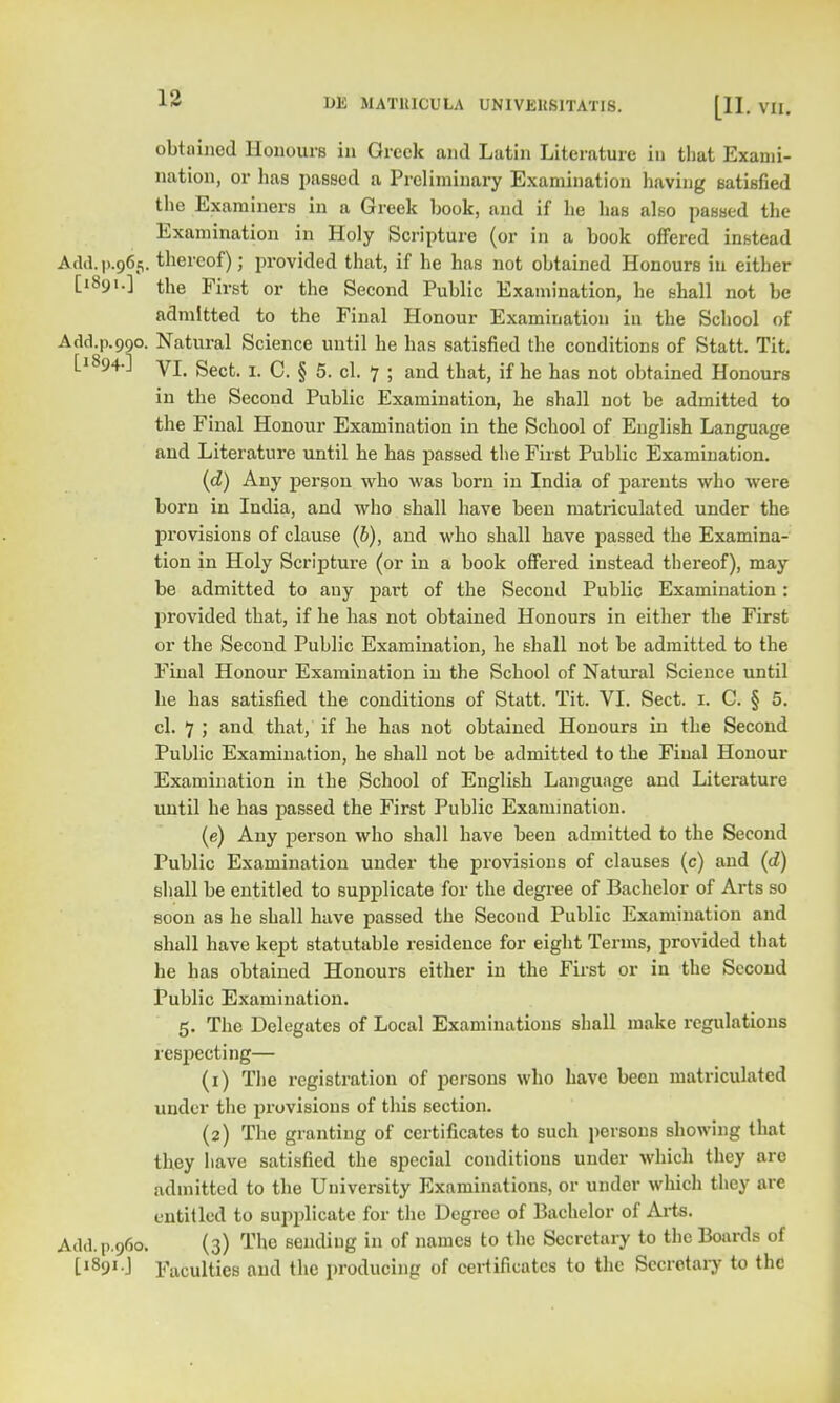 obtained Honours in Greek and Latin Literature in that Exami- nation, or lias passed a Preliminary Examination having satisfied the Examiners in a Greek book, and if he has also passed the Examination in Holy Scripture (or in a book offered instead Add.|>.965. thereof); provided that, if he has not obtained Honours in either ['891.] the First or the Second Public Examination, he shall not be admitted to the Final Honour Examination in the School of Add.p.990. Natural Science until he has satisfied the conditions of Statt. Tit. [1894.] yj gecfc r c g 5 c] ^ . and that^ if he hag no|. obtained Honours in the Second Public Examination, he shall not be admitted to the Final Honour Examination in the School of English Language and Literature until he has passed the First Public Examination. (d) Any person who was born in India of parents who were born in India, and who shall have been matriculated under the provisions of clause (b), and who shall have passed the Examina- tion in Holy Scripture (or in a book offered instead thereof), may be admitted to any part of the Second Public Examination: provided that, if he has not obtained Honours in either the First or the Second Public Examination, he shall not be admitted to the Final Honour Examination in the School of Natural Science until he has satisfied the conditions of Statt. Tit. VI. Sect. 1. C. § 5. cl. 7 ; and that, if he has not obtained Honours in the Second Public Examination, he shall not be admitted to the Final Honour Examination in the School of English Language and Literature until he has passed the First Public Examination. (e) Any person who shall have been admitted to the Second Public Examination under the provisions of clauses (c) and (d) shall be entitled to supplicate for the degree of Bachelor of Arts so soon as he shall have passed the Second Public Examination and shall have kept statutable residence for eight Terms, provided that he has obtained Honours either in the First or in the Second Public Examination. 5. The Delegates of Local Examinations shall make regulations respecting— (1) The registration of persons who have been matriculated under the provisions of this section. (2) The granting of certificates to such persons showing that they have satisfied the special conditions under which they are admitted to the University Examinations, or under which they are entitled to supplicate for the Degree of Bachelor of Arts. Add.p.960. (3) The sending in of names to the Secretary to the Boards of [1891.] Facuities and the producing of certificates to the Secretary to the