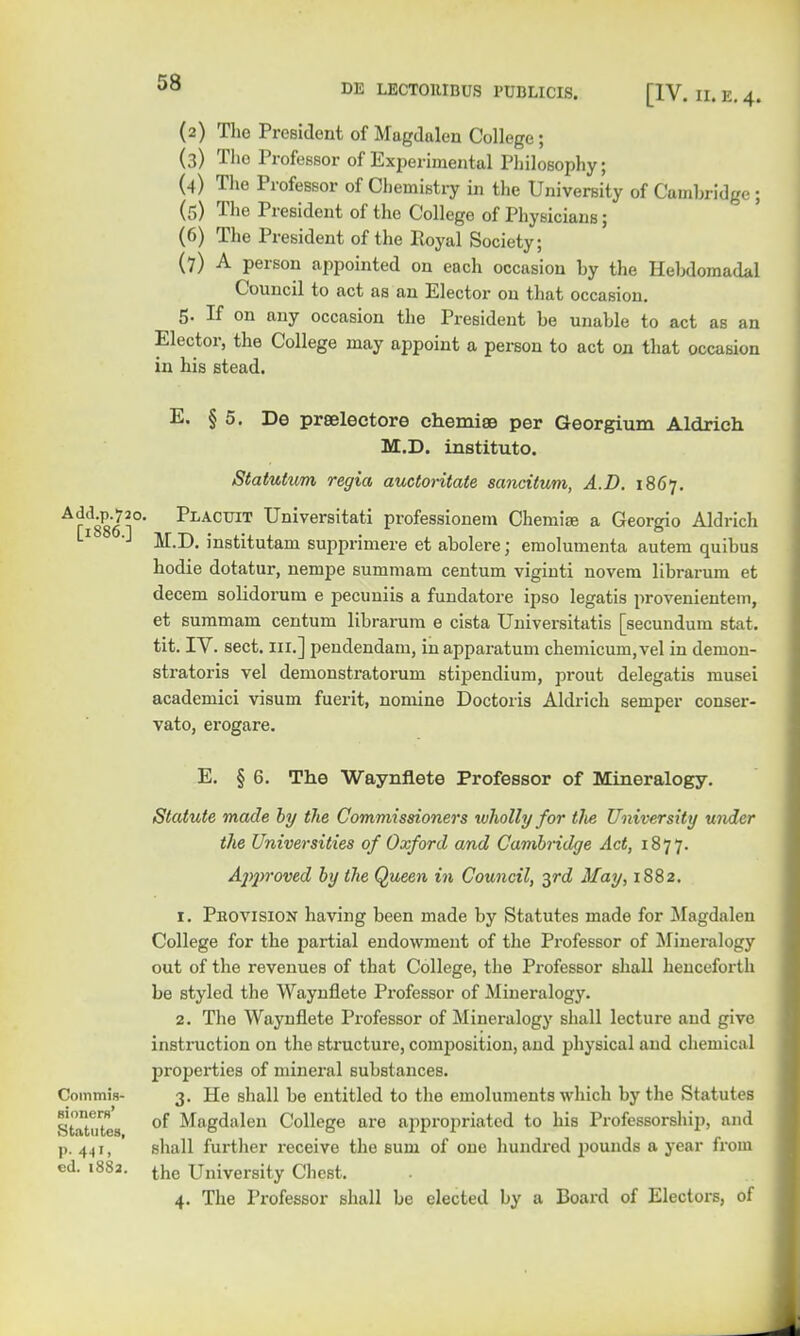 (2) The President of Magdalen College; (3) The Professor of Experimental Philosophy; (4) The Professor of Chemistry in the University of Cambridge ; (5) The President of the College of Physicians; (6) The President of the Royal Society; (7) A person appointed on each occasion by the Hebdomadal Council to act as an Elector on that occasion. 5. If on any occasion the President be unable to act as an Elector, the College may appoint a person to act on that occasion in his stead. E. § 5. De prseleetore chemise per Georgium Aldricli M.D. institute*. Statutum regia auctoritate sancitum, A.D. 1867. Afi886 1° PlACTJIT Universitati professionem Chemise a Georgio Aldrich M.D. institutam supprimere et abolere; emolumenta autem quibus hodie dotatur, nempe summam centum viginti novem librarum et decern solidorum e pecuniis a fundatore ipso legatis provenientem, et summam centum librarum e cista Universitatis [secundum stat. tit. IV. sect, in.] pendendam, inapparatum chemicum.vel in denion- stratoris vel demonstratorum stipendium, prout delegates musei academici visum fuerit, nomine Doctoris Aldrich semper conser- vato, erogare. E. § 6. The Waynflete Professor of Mineralogy. Statute made by the Commissioners wholly for tlve University under the Universities of Oxford and Cambridge Act, 1877. Approved by the Queen in Council, 3rd May, 1882. 1. Peovision having been made by Statutes made for Magdalen College for the partial endowment of the Professor of Mineralogy out of the revenues of that College, the Professor shall henceforth be styled the Waynflete Professor of Mineralogy. 2. The Waynflete Professor of Mineralogy shall lecture and give instruction on the structure, composition, and physical and chemical properties of mineral substances. Commis- 3. He shall be entitled to the emoluments which by the Statutes Statutes of Magdalen College are appropriated to his Professorship, and p. 441, shall further receive the sum of one hundred pounds a year from ed. 1882. the University Chest. 4. The Professor shall be elected by a Board of Electors, of